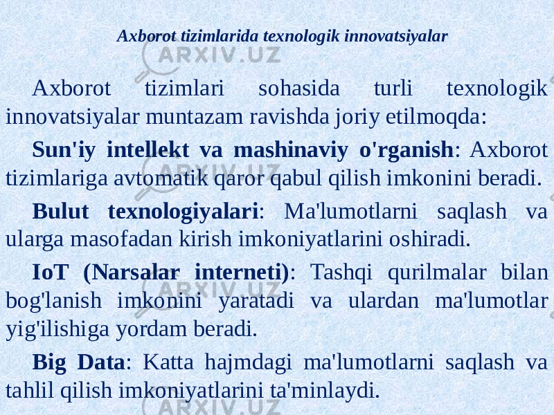 Axborot tizimlarida texnologik innovatsiyalar Axborot tizimlari sohasida turli texnologik innovatsiyalar muntazam ravishda joriy etilmoqda: Sun&#39;iy intellekt va mashinaviy o&#39;rganish : Axborot tizimlariga avtomatik qaror qabul qilish imkonini beradi. Bulut texnologiyalari : Ma&#39;lumotlarni saqlash va ularga masofadan kirish imkoniyatlarini oshiradi. IoT (Narsalar interneti) : Tashqi qurilmalar bilan bog&#39;lanish imkonini yaratadi va ulardan ma&#39;lumotlar yig&#39;ilishiga yordam beradi. Big Data : Katta hajmdagi ma&#39;lumotlarni saqlash va tahlil qilish imkoniyatlarini ta&#39;minlaydi. 