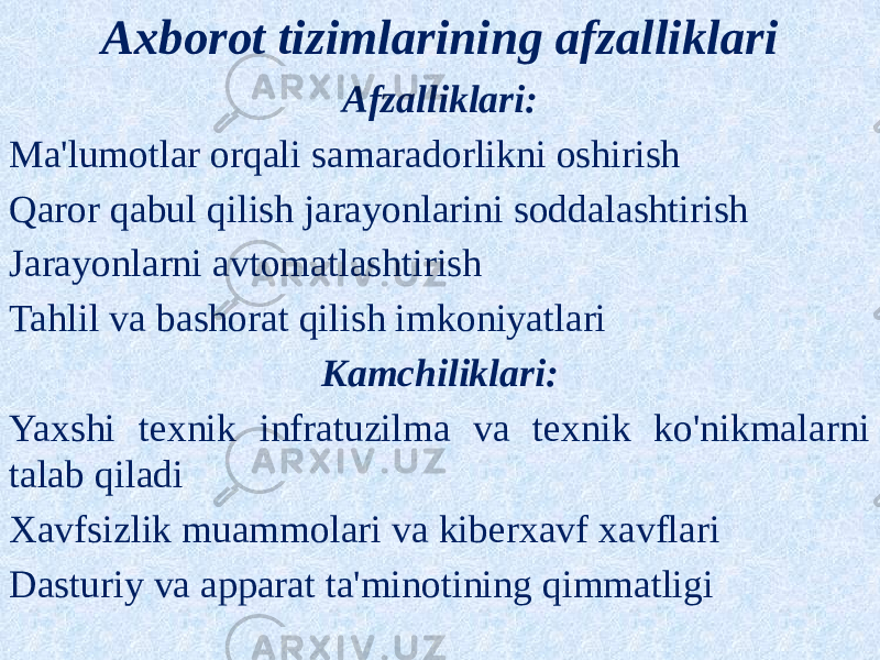 Axborot tizimlarining afzalliklari Afzalliklari: Ma&#39;lumotlar orqali samaradorlikni oshirish Qaror qabul qilish jarayonlarini soddalashtirish Jarayonlarni avtomatlashtirish Tahlil va bashorat qilish imkoniyatlari Kamchiliklari: Yaxshi texnik infratuzilma va texnik ko&#39;nikmalarni talab qiladi Xavfsizlik muammolari va kiberxavf xavflari Dasturiy va apparat ta&#39;minotining qimmatligi 