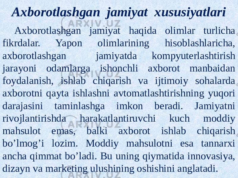 Axborotlashgan jamiyat xususiyatlari Axborotlashgan jamiyat haqida olimlar turlicha fikrdalar. Yapon olimlarining hisoblashlaricha, axborotlashgan jamiyatda kompyuterlashtirish jarayoni odamlarga ishonchli axborot manbaidan foydalanish, ishlab chiqarish va ijtimoiy sohalarda axborotni qayta ishlashni avtomatlashtirishning yuqori darajasini taminlashga imkon beradi. Jamiyatni rivojlantirishda harakatlantiruvchi kuch moddiy mahsulot emas, balki axborot ishlab chiqarish bo’lmog’i lozim. Moddiy mahsulotni esa tannarxi ancha qimmat bo’ladi. Bu uning qiymatida innovasiya, dizayn va marketing ulushining oshishini anglatadi. 