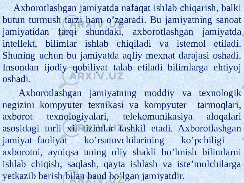 Axborotlashgan jamiyatda nafaqat ishlab chiqarish, balki butun turmush tarzi ham o’zgaradi. Bu jamiyatning sanoat jamiyatidan farqi shundaki, axborotlashgan jamiyatda intellekt, bilimlar ishlab chiqiladi va istemol etiladi. Shuning uchun bu jamiyatda aqliy mexnat darajasi oshadi. Insondan ijodiy qobiliyat talab etiladi bilimlarga ehtiyoj oshadi. Axborotlashgan jamiyatning moddiy va texnologik negizini kompyuter texnikasi va kompyuter tarmoqlari, axborot texnologiyalari, telekomunikasiya aloqalari asosidagi turli xil tizimlar tashkil etadi. Axborotlashgan jamiyat–faoliyat ko’rsatuvchilarining ko’pchiligi axborotni, ayniqsa uning oliy shakli bo’lmish bilimlarni ishlab chiqish, saqlash, qayta ishlash va iste’molchilarga yetkazib berish bilan band bo’lgan jamiyatdir. 