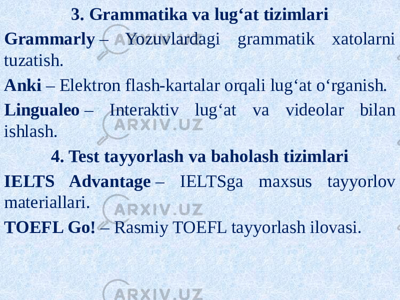3. Grammatika va lug‘at tizimlari Grammarly  – Yozuvlardagi grammatik xatolarni tuzatish. Anki  – Elektron flash-kartalar orqali lug‘at o‘rganish. Lingualeo  – Interaktiv lug‘at va videolar bilan ishlash. 4. Test tayyorlash va baholash tizimlari IELTS Advantage  – IELTSga maxsus tayyorlov materiallari. TOEFL Go!  – Rasmiy TOEFL tayyorlash ilovasi. 