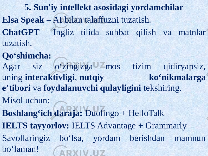 5. Sun&#39;iy intellekt asosidagi yordamchilar Elsa Speak  – AI bilan talaffuzni tuzatish. ChatGPT  – Ingliz tilida suhbat qilish va matnlar tuzatish. Qo‘shimcha: Agar siz o‘zingizga mos tizim qidiryapsiz, uning  interaktivligi ,  nutqiy ko‘nikmalarga e’tibori  va  foydalanuvchi qulayligini  tekshiring. Misol uchun: Boshlang‘ich daraja:  Duolingo + HelloTalk IELTS tayyorlov:  IELTS Advantage + Grammarly Savollaringiz bo‘lsa, yordam berishdan mamnun bo‘laman! 