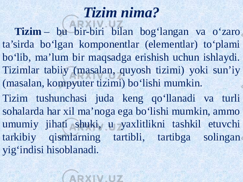 Tizim nima? Tizim  – bu bir-biri bilan bog‘langan va o‘zaro ta’sirda bo‘lgan komponentlar (elementlar) to‘plami bo‘lib, ma’lum bir maqsadga erishish uchun ishlaydi. Tizimlar tabiiy (masalan, quyosh tizimi) yoki sun’iy (masalan, kompyuter tizimi) bo‘lishi mumkin. Tizim tushunchasi juda keng qo‘llanadi va turli sohalarda har xil ma’noga ega bo‘lishi mumkin, ammo umumiy jihati shuki, u yaxlitlikni tashkil etuvchi tarkibiy qismlarning tartibli, tartibga solingan yig‘indisi hisoblanadi. 