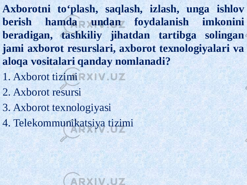 Axborotni to‘plash, saqlash, izlash, unga ishlov berish hamda undan foydalanish imkonini beradigan, tashkiliy jihatdan tartibga solingan jami axborot resurslari, axborot texnologiyalari va aloqa vositalari qanday nomlanadi? 1. Axborot tizimi 2. Axborot resursi 3. Axborot texnologiyasi 4. Telekommunikatsiya tizimi 