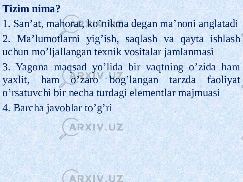 Tizim nima? 1. San’at, mahorat, ko’nikma degan ma’noni anglatadi 2. Ma’lumotlarni yig’ish, saqlash va qayta ishlash uchun mo’ljallangan texnik vositalar jamlanmasi 3. Yagona maqsad yo’lida bir vaqtning o’zida ham yaxlit, ham o’zaro bog’langan tarzda faoliyat o’rsatuvchi bir necha turdagi elementlar majmuasi 4. Barcha javoblar to’g’ri 