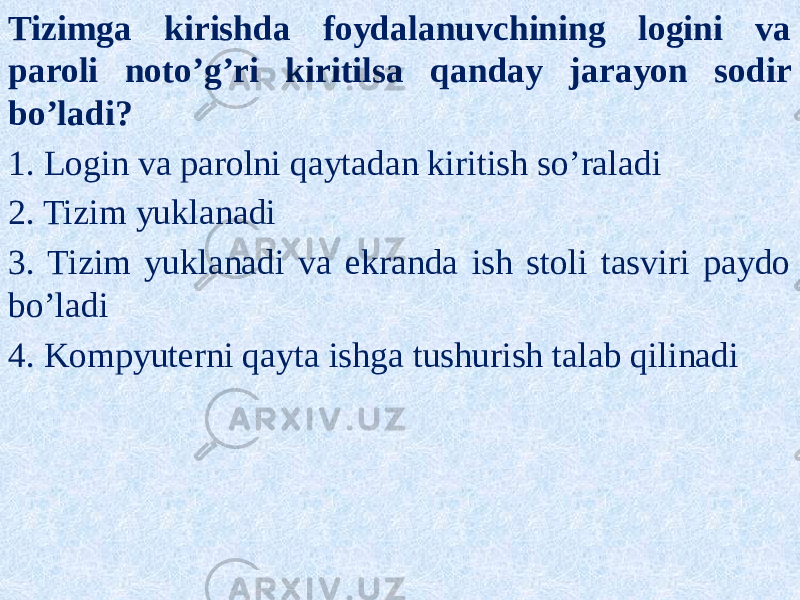 Tizimga kirishda foydalanuvchining logini va paroli noto’g’ri kiritilsa qanday jarayon sodir bo’ladi? 1. Login va parolni qaytadan kiritish so’raladi 2. Tizim yuklanadi 3. Tizim yuklanadi va ekranda ish stoli tasviri paydo bo’ladi 4. Kompyuterni qayta ishga tushurish talab qilinadi 