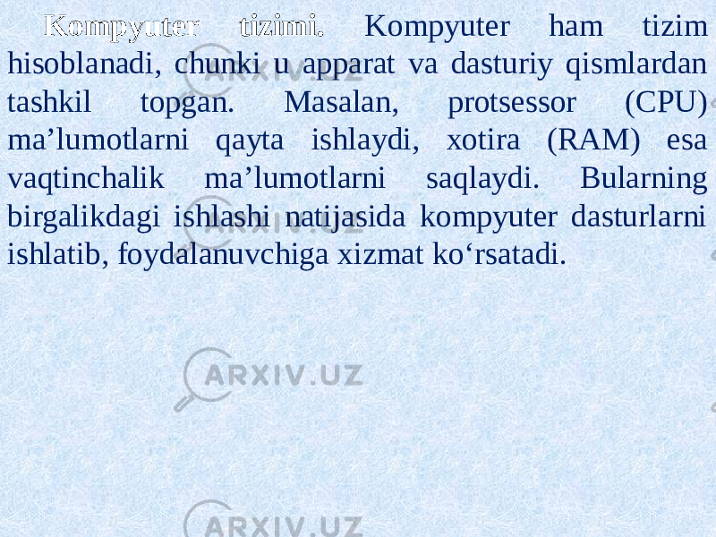 Kompyuter tizimi. Kompyuter ham tizim hisoblanadi, chunki u apparat va dasturiy qismlardan tashkil topgan. Masalan, protsessor (CPU) ma’lumotlarni qayta ishlaydi, xotira (RAM) esa vaqtinchalik ma’lumotlarni saqlaydi. Bularning birgalikdagi ishlashi natijasida kompyuter dasturlarni ishlatib, foydalanuvchiga xizmat ko‘rsatadi. 