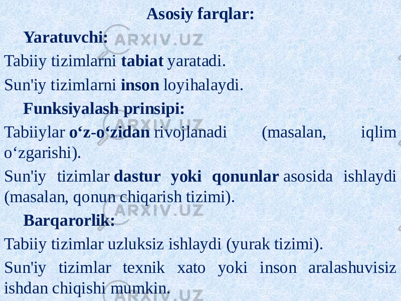 Asosiy farqlar: Yaratuvchi: Tabiiy tizimlarni  tabiat  yaratadi. Sun&#39;iy tizimlarni  inson  loyihalaydi. Funksiyalash prinsipi: Tabiiylar  o‘z-o‘zidan  rivojlanadi (masalan, iqlim o‘zgarishi). Sun&#39;iy tizimlar  dastur yoki qonunlar  asosida ishlaydi (masalan, qonun chiqarish tizimi). Barqarorlik: Tabiiy tizimlar uzluksiz ishlaydi (yurak tizimi). Sun&#39;iy tizimlar texnik xato yoki inson aralashuvisiz ishdan chiqishi mumkin. 
