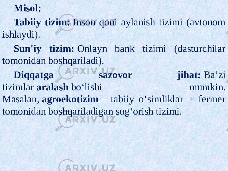Misol: Tabiiy tizim:  Inson qoni aylanish tizimi (avtonom ishlaydi). Sun&#39;iy tizim:  Onlayn bank tizimi (dasturchilar tomonidan boshqariladi). Diqqatga sazovor jihat:  Ba’zi tizimlar  aralash  bo‘lishi mumkin. Masalan,  agroekotizim  – tabiiy o‘simliklar + fermer tomonidan boshqariladigan sug‘orish tizimi. 