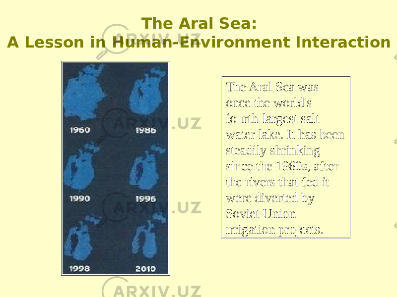 The Aral Sea was once the world&#39;s fourth-largest salt water lake. It has been steadily shrinking since the 1960s, after the rivers that fed it were diverted by Soviet Union irrigation projects. The Aral Sea: A Lesson in Human-Environment Interaction 