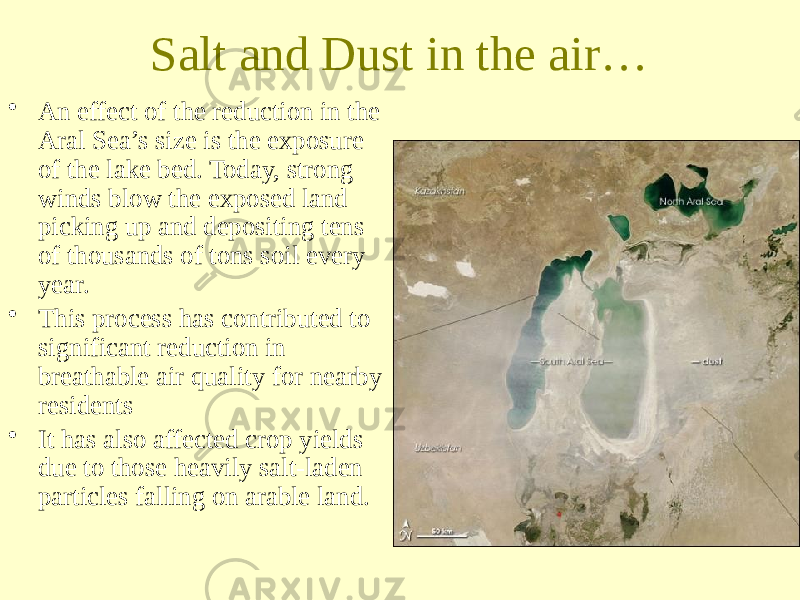 Salt and Dust in the air… • An effect of the reduction in the Aral Sea’s size is the exposure of the lake bed. Today, strong winds blow the exposed land picking up and depositing tens of thousands of tons soil every year. • This process has contributed to significant reduction in breathable air quality for nearby residents • It has also affected crop yields due to those heavily salt-laden particles falling on arable land. 