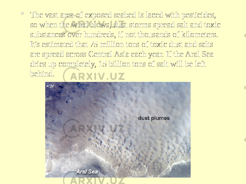 • The vast area of exposed seabed is laced with pesticides, so when the wind blows, dust storms spread salt and toxic substances over hundreds, if not thousands of kilometers. It&#39;s estimated that 75 million tons of toxic dust and salts are spread across Central Asia each year. If the Aral Sea dries up completely, 15 billion tons of salt will be left behind. 