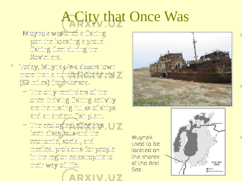 A City that Once Was Muynak was once a fishing port the boasting a proud fishing fleet during the Soviet era. • Today, Muynak is a desert town more than a hundred kilometers (62 miles) from the sea. – The only reminders of the once thriving fishing activity are the rusting hulks of ships and an ancient fish plant. – The ecological effect has been disastrous and the economic, social, and medical problems for people in the region catastrophic to their way of life. Muynak used to be located on the shores of the Aral Sea. 