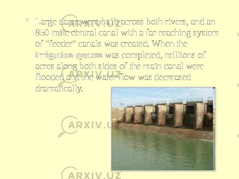 • Large dams were built across both rivers, and an 850-mile central canal with a far-reaching system of &#34;feeder&#34; canals was created. When the irrigation system was completed, millions of acres along both sides of the main canal were flooded and the water flow was decreased dramatically. 