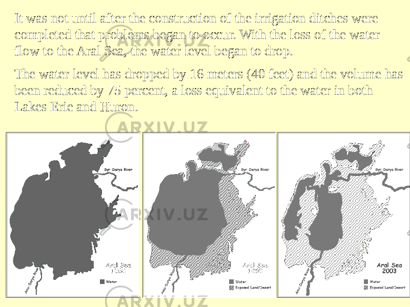 It was not until after the construction of the irrigation ditches were completed that problems began to occur. With the loss of the water flow to the Aral Sea, the water level began to drop. The water level has dropped by 16 meters (40 feet) and the volume has been reduced by 75 percent, a loss equivalent to the water in both Lakes Erie and Huron. 