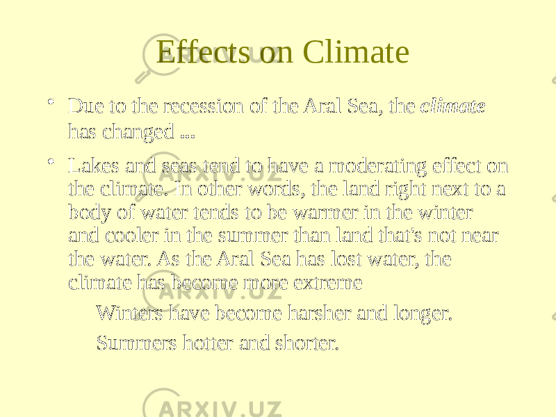 Effects on Climate • Due to the recession of the Aral Sea, the climate has changed ... • Lakes and seas tend to have a moderating effect on the climate. In other words, the land right next to a body of water tends to be warmer in the winter and cooler in the summer than land that&#39;s not near the water. As the Aral Sea has lost water, the climate has become more extreme Winters have become harsher and longer. Summers hotter and shorter. 