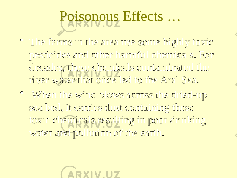 Poisonous Effects … • The farms in the area use some highly toxic pesticides and other harmful chemicals. For decades, these chemicals contaminated the river water that once led to the Aral Sea. • When the wind blows across the dried-up sea bed, it carries dust containing these toxic chemicals resulting in poor drinking water and pollution of the earth. 