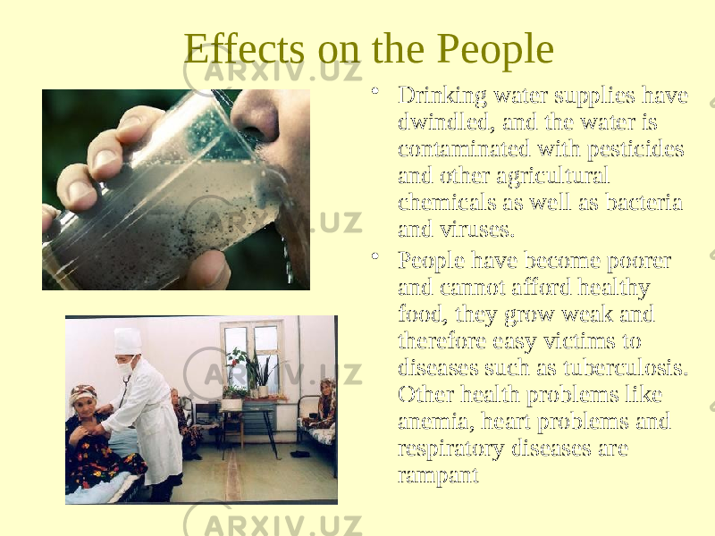 Effects on the People • Drinking water supplies have dwindled, and the water is contaminated with pesticides and other agricultural chemicals as well as bacteria and viruses. • People have become poorer and cannot afford healthy food, they grow weak and therefore easy victims to diseases such as tuberculosis. Other health problems like anemia, heart problems and respiratory diseases are rampant 