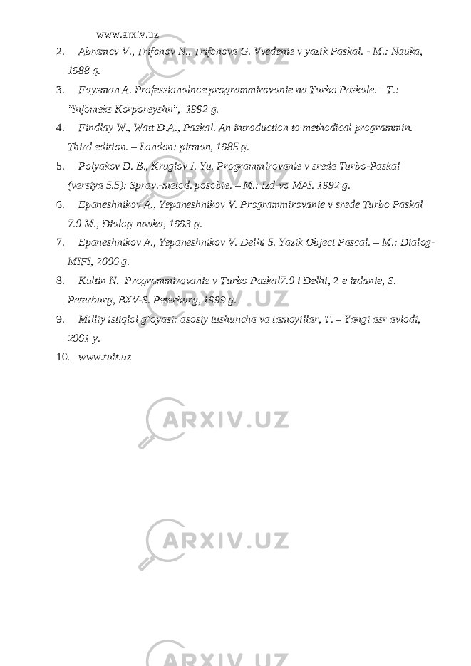 www.arxiv.uz 2. Abramov V., Trifonov N., Trifonova G. Vvedenie v yazik Paskal. - M.: Nauka, 1988 g. 3. Faysman A. Professionalnoe programmirovanie na Turbo Paskale. - T.: &#34;Infomeks Korporeyshn&#34;, 1992 g. 4. Findlay W., Watt D.A., Paskal. An introduction to methodical programmin. Third edition. – London: pitman, 1985 g . 5. Polyakov D. B., Kruglov I. Yu. Programmirovanie v srede Turbo-Paskal (versiya 5.5): Sprav.-metod. posobie. – M.: Izd-vo MAI. 1992 g. 6. Epaneshnikov A., Yepaneshnikov V. Programmirovanie v srede Turbo Paskal 7.0 M., Dialog-nauka, 1993 g. 7. Epaneshnikov A., Yepaneshnikov V. Delhi 5. Yazik Object Pascal. – M .: Dialog - MIFI , 2000 g . 8. Kultin N. Programmirovanie v Turbo Paskal 7.0 i Delhi , 2-e izdanie, S. Peterburg, BXV-S. Peterburg, 1999 g. 9. Milliy istiqlol g‘oyasi: asosiy tushuncha va tamoyillar, T. – Yangi asr avlodi, 2001 y. 10. www.tuit.uz 