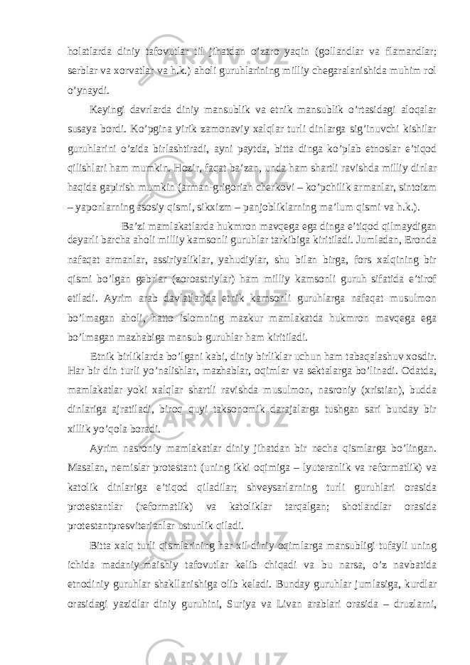 holatlarda diniy tafovutlar til jihatdan o’zaro yaqin (gollandlar va flamandlar; serblar va xorvatlar va h.k.) aholi guruhlarining milliy chegaralanishida muhim rol o’ynaydi. Keyingi davrlarda diniy mansublik va etnik mansublik o’rtasidagi aloqalar susaya bordi. Ko’pgina yirik zamonaviy xalqlar turli dinlarga sig’inuvchi kishilar guruhlarini o’zida birlashtiradi, ayni paytda, bitta dinga ko’plab etnoslar e’tiqod qilishlari ham mumkin. Hozir, faqat ba’zan, unda ham shartli ravishda milliy dinlar haqida gapirish mumkin (arman-grigorian cherkovi – ko’pchilik armanlar, sintoizm – yaponlarning asosiy qismi, sikxizm – panjobliklarning ma’lum qismi va h.k.). Ba’zi mamlakatlarda hukmron mavqega ega dinga e’tiqod qilmaydigan deyarli barcha aholi milliy kamsonli guruhlar tarkibiga kiritiladi. Jumladan, Eronda nafaqat armanlar, assiriyaliklar, yahudiylar, shu bilan birga, fors xalqining bir qismi bo’lgan gebrlar (zoroastriylar) ham milliy kamsonli guruh sifatida e’tirof etiladi. Ayrim arab davlatlarida etnik kamsonli guruhlarga nafaqat musulmon bo’lmagan aholi, hatto islomning mazkur mamlakatda hukmron mavqega ega bo’lmagan mazhabiga mansub guruhlar ham kiritiladi. Etnik birliklarda bo’lgani kabi, diniy birliklar uchun ham tabaqalashuv xosdir. Har bir din turli yo’nalishlar, mazhablar, oqimlar va sektalarga bo’linadi. Odatda, mamlakatlar yoki xalqlar shartli ravishda musulmon, nasroniy (xristian), budda dinlariga ajratiladi, biroq quyi taksonomik darajalarga tushgan sari bunday bir xillik yo’qola boradi. Ayrim nasroniy mamlakatlar diniy jihatdan bir necha qismlarga bo’lingan. Masalan, nemislar protestant (uning ikki oqimiga – lyuteranlik va reformatlik) va katolik dinlariga e’tiqod qiladilar; shveysarlarning turli guruhlari orasida protestantlar (reformatlik) va katoliklar tarqalgan; shotlandlar orasida protestantpresviterianlar ustunlik qiladi. Bitta xalq turli qismlarining har xil diniy oqimlarga mansubligi tufayli uning ichida madaniy-maishiy tafovutlar kelib chiqadi va bu narsa, o’z navbatida etnodiniy guruhlar shakllanishiga olib keladi. Bunday guruhlar jumlasiga, kurdlar orasidagi yazidlar diniy guruhini, Suriya va Livan arablari orasida – druzlarni, 