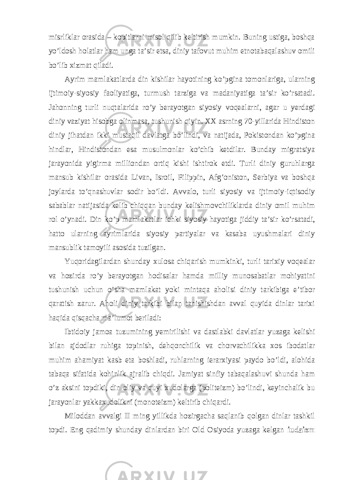 misrliklar orasida – kopitlarni misol qilib keltirish mumkin. Buning ustiga, boshqa yo’ldosh holatlar ham unga ta’sir etsa, diniy tafovut muhim etnotabaqalashuv omili bo’lib xizmat qiladi. Ayrim mamlakatlarda din kishilar hayotining ko’pgina tomonlariga, ularning ijtimoiy-siyosiy faoliyatiga, turmush tarziga va madaniyatiga ta’sir ko’rsatadi. Jahonning turli nuqtalarida ro’y berayotgan siyosiy voqealarni, agar u yerdagi diniy vaziyat hisobga olinmasa, tushunish qiyin. XX asrning 70-yillarida Hindiston diniy jihatdan ikki mustaqil davlatga bo’lindi, va natijada, Pokistondan ko’pgina hindlar, Hindistondan esa musulmonlar ko’chib ketdilar. Bunday migratsiya jarayonida yigirma milliondan ortiq kishi ishtirok etdi. Turli diniy guruhlarga mansub kishilar orasida Livan, Isroil, Filippin, Afg’oniston, Serbiya va boshqa joylarda to’qnashuvlar sodir bo’ldi. Avvalo, turli siyosiy va ijtimoiy-iqtisodiy sabablar natijasida kelib chiqqan bunday kelishmovchiliklarda diniy omil muhim rol o’ynadi. Din ko’p mamlakatlar ichki siyosiy hayotiga jiddiy ta’sir ko’rsatadi, hatto ularning ayrimlarida siyosiy partiyalar va kasaba uyushmalari diniy mansublik tamoyili asosida tuzilgan. Yuqoridagilardan shunday xulosa chiqarish mumkinki, turli tarixiy voqealar va hozirda ro’y berayotgan hodisalar hamda milliy munosabatlar mohiyatini tushunish uchun o’sha mamlakat yoki mintaqa aholisi diniy tarkibiga e’tibor qaratish zarur. Aholi diniy tarkibi bilan tanishishdan avval quyida dinlar tarixi haqida qisqacha ma’lumot beriladi: Ibtidoiy jamoa tuzumining yemirilishi va dastlabki davlatlar yuzaga kelishi bilan ajdodlar ruhiga topinish, dehqonchilik va chorvachilikka xos ibodatlar muhim ahamiyat kasb eta boshladi, ruhlarning ierarxiyasi paydo bo’ldi, alohida tabaqa sifatida kohinlik ajralib chiqdi. Jamiyat sinfiy tabaqalashuvi shunda ham o’z aksini topdiki, din oliy va quyi xudolarga (politeizm) bo’lindi, keyinchalik bu jarayonlar yakkaxudolikni (monoteizm) keltirib chiqardi. Miloddan avvalgi II ming yillikda hozirgacha saqlanib qolgan dinlar tashkil topdi. Eng qadimiy shunday dinlardan biri Old Osiyoda yuzaga kelgan iudaizm 