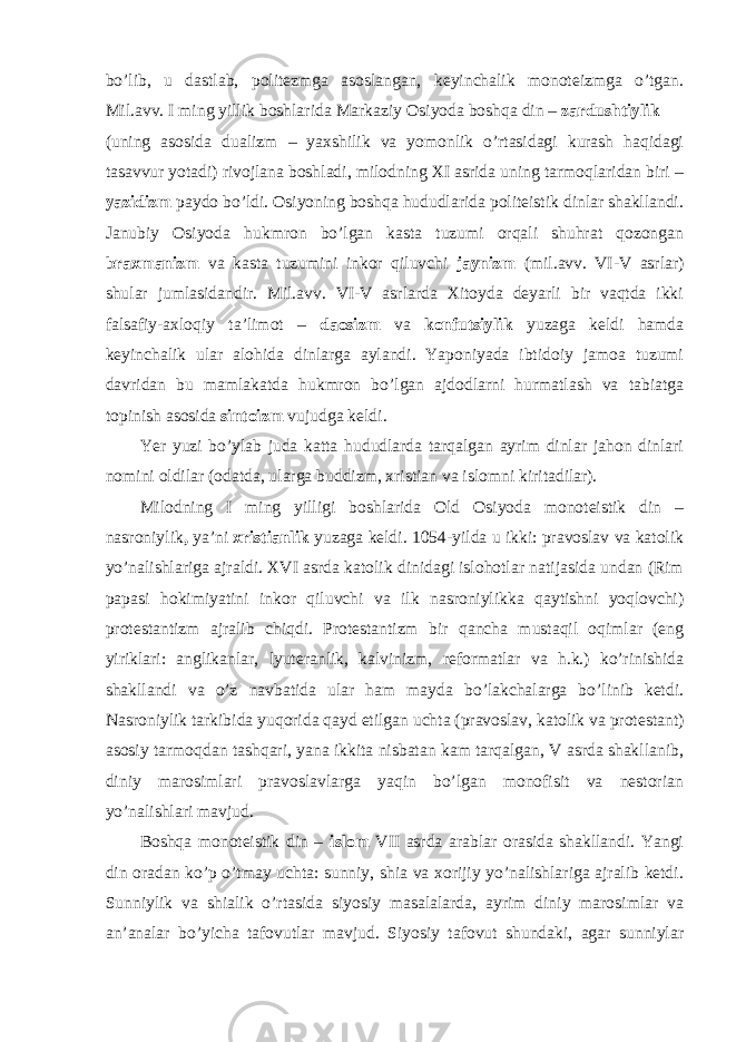 bo’lib, u dastlab, politezmga asoslangan, keyinchalik monoteizmga o’tgan. Mil.avv. I ming yillik boshlarida Markaziy Osiyoda boshqa din – zardushtiylik (uning asosida dualizm – yaxshilik va yomonlik o’rtasidagi kurash haqidagi tasavvur yotadi) rivojlana boshladi, milodning XI asrida uning tarmoqlaridan biri – yazidizm paydo bo’ldi. Osiyoning boshqa hududlarida politeistik dinlar shakllandi. Janubiy Osiyoda hukmron bo’lgan kasta tuzumi orqali shuhrat qozongan braxmanizm va kasta tuzumini inkor qiluvchi jaynizm (mil.avv. VI-V asrlar) shular jumlasidandir. Mil.avv. VI-V asrlarda Xitoyda deyarli bir vaqtda ikki falsafiy-axloqiy ta’limot – daosizm va konfutsiylik yuzaga keldi hamda keyinchalik ular alohida dinlarga aylandi. Yaponiyada ibtidoiy jamoa tuzumi davridan bu mamlakatda hukmron bo’lgan ajdodlarni hurmatlash va tabiatga topinish asosida sintoizm vujudga keldi. Yer yuzi bo’ylab juda katta hududlarda tarqalgan ayrim dinlar jahon dinlari nomini oldilar (odatda, ularga buddizm, xristian va islomni kiritadilar). Milodning I ming yilligi boshlarida Old Osiyoda monoteistik din – nasroniylik , ya’ni xristianlik yuzaga keldi. 1054-yilda u ikki: pravoslav va katolik yo’nalishlariga ajraldi. XVI asrda katolik dinidagi islohotlar natijasida undan (Rim papasi hokimiyatini inkor qiluvchi va ilk nasroniylikka qaytishni yoqlovchi) protestantizm ajralib chiqdi. Protestantizm bir qancha mustaqil oqimlar (eng yiriklari: anglikanlar, lyuteranlik, kalvinizm, reformatlar va h.k.) ko’rinishida shakllandi va o’z navbatida ular ham mayda bo’lakchalarga bo’linib ketdi. Nasroniylik tarkibida yuqorida qayd etilgan uchta (pravoslav, katolik va protestant) asosiy tarmoqdan tashqari, yana ikkita nisbatan kam tarqalgan, V asrda shakllanib, diniy marosimlari pravoslavlarga yaqin bo’lgan monofisit va nestorian yo’nalishlari mavjud. Boshqa monoteistik din – islom VII asrda arablar orasida shakllandi. Yangi din oradan ko’p o’tmay uchta: sunniy, shia va xorijiy yo’nalishlariga ajralib ketdi. Sunniylik va shialik o’rtasida siyosiy masalalarda, ayrim diniy marosimlar va an’analar bo’yicha tafovutlar mavjud. Siyosiy tafovut shundaki, agar sunniylar 