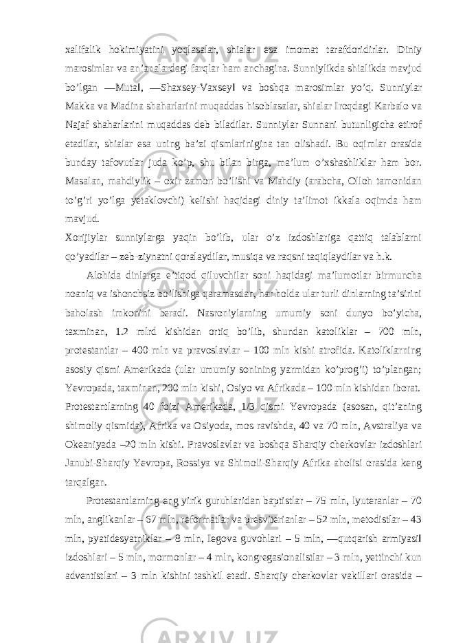 xalifalik hokimiyatini yoqlasalar, shialar esa imomat tarafdoridirlar. Diniy marosimlar va an’analardagi farqlar ham anchagina. Sunniylikda shialikda mavjud bo’lgan ―Muta‖, ―Shaxsey-Vaxsey‖ va boshqa marosimlar yo’q. Sunniylar Makka va Madina shaharlarini muqaddas hisoblasalar, shialar Iroqdagi Karbalo va Najaf shaharlarini muqaddas deb biladilar. Sunniylar Sunnani butunligicha etirof etadilar, shialar esa uning ba’zi qismlarinigina tan olishadi. Bu oqimlar orasida bunday tafovutlar juda ko’p, shu bilan birga, ma’lum o’xshashliklar ham bor. Masalan, mahdiylik – oxir zamon bo’lishi va Mahdiy (arabcha, Olloh tamonidan to’g’ri yo’lga yetaklovchi) kelishi haqidagi diniy ta’limot ikkala oqimda ham mavjud. Xorijiylar sunniylarga yaqin bo’lib, ular o’z izdoshlariga qattiq talablarni qo’yadilar – zeb-ziynatni qoralaydilar, musiqa va raqsni taqiqlaydilar va h.k. Alohida dinlarga e’tiqod qiluvchilar soni haqidagi ma’lumotlar birmuncha noaniq va ishonchsiz bo’lishiga qaramasdan, har holda ular turli dinlarning ta’sirini baholash imkonini beradi. Nasroniylarning umumiy soni dunyo bo’yicha, taxminan, 1.2 mlrd kishidan ortiq bo’lib, shundan katoliklar – 700 mln, protestantlar – 400 mln va pravoslavlar – 100 mln kishi atrofida. Katoliklarning asosiy qismi Amerikada (ular umumiy sonining yarmidan ko’prog’i) to’plangan; Yevropada, taxminan, 200 mln kishi, Osiyo va Afrikada – 100 mln kishidan iborat. Protestantlarning 40 foizi Amerikada, 1/3 qismi Yevropada (asosan, qit’aning shimoliy qismida), Afrika va Osiyoda, mos ravishda, 40 va 70 mln, Avstraliya va Okeaniyada –20 mln kishi. Pravoslavlar va boshqa Sharqiy cherkovlar izdoshlari Janubi-Sharqiy Yevropa, Rossiya va Shimoli-Sharqiy Afrika aholisi orasida keng tarqalgan. Protestantlarning eng yirik guruhlaridan baptistlar – 75 mln, lyuteranlar – 70 mln, anglikanlar – 67 mln, reformatlar va presviterianlar – 52 mln, metodistlar – 43 mln, pyatidesyatniklar – 8 mln, Iegova guvohlari – 5 mln, ―qutqarish armiyasi‖ izdoshlari – 5 mln, mormonlar – 4 mln, kongregasionalistlar – 3 mln, yettinchi kun adventistlari – 3 mln kishini tashkil etadi. Sharqiy cherkovlar vakillari orasida – 