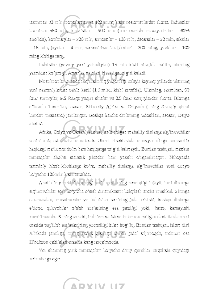 taxminan 20 mln monofisitlar va 100 ming kishi nestorianlardan iborat. Induistlar taxminan 550 mln, buddistlar – 300 mln (ular orasida maxayanistlar – 60% atrofida), konfutsiylar – 200 mln, sintoistlar – 100 mln, daosistlar – 30 mln, sikxlar – 15 mln, jaynlar – 4 mln, zoroastrizm tarafdorlari – 300 ming, yazidlar – 100 ming kishiga teng. Iudaistlar (yevrey yoki yahudiylar) 15 mln kishi atrofida bo’lib, ularning yarmidan ko’prog’i Amerika xalqlari hissasiga to’g’ri keladi. Musulmonlar orasida tug’ilishning yuqoriligi tufayli keyingi yillarda ularning soni nasroniylardan oshib ketdi (1,5 mlrd. kishi atrofida). Ularning, taxminan, 90 foizi sunniylar, 9.5 foizga yaqini shialar va 0.5 foizi xorijiylardan iborat. Islomga e’tiqod qiluvchilar, asosan, Shimoliy Afrika va Osiyoda (uning Sharqiy qismi bundan mustasno) jamlangan. Boshqa barcha dinlarning izdoshlari, asosan, Osiyo aholisi. Afrika, Osiyo va Okeaniyada saqlanib qolgan mahalliy dinlarga sig’inuvchilar sonini aniqlash ancha murakkab. Ularni hisoblashda muayyan dinga mansublik haqidagi ma’lumot doim ham haqiqatga to’g’ri kelmaydi. Bundan tashqari, mazkur mintaqalar aholisi statistik jihatdan ham yaxshi o’rganilmagan. Nihoyatda taxminiy hisob-kitoblarga ko’ra, mahalliy dinlarga sig’inuvchilar soni dunyo bo’yicha 100 mln kishi atrofida. Aholi diniy tarkibi haqidagi ma’lumotlarning noaniqligi tufayli, turli dinlarga sig’inuvchilar soni bo’yicha o’sish dinamikasini belgilash ancha mushkul. Shunga qaramasdan, musulmonlar va induistlar sonining jadal o’sishi, boshqa dinlarga e’tiqod qiluvchilar o’sish sur’atining esa pastligi yoki, hatto, kamayishi kuzatilmoqda. Buning sababi, induizm va islom hukmron bo’lgan davlatlarda aholi orasida tug’ilish sur’atlarining yuqoriligi bilan bog’liq. Bundan tashqari, islom dini Afrikada janubga, uning tropik qismiga tomon jadal siljimoqda, induizm esa Hindiston qabilalari orasida keng tarqalmoqda. Yer sharining yirik mintaqalari bo’yicha diniy guruhlar tarqalishi quyidagi ko’rinishga ega: 