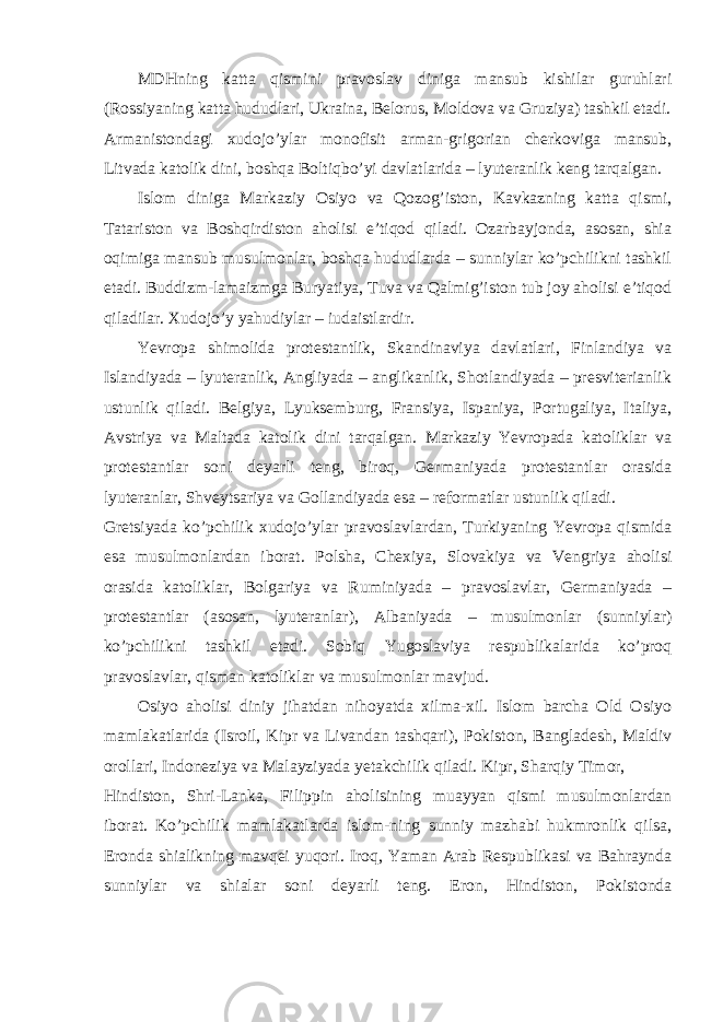 MDHning katta qismini pravoslav diniga mansub kishilar guruhlari (Rossiyaning katta hududlari, Ukraina, Belorus, Moldova va Gruziya) tashkil etadi. Armanistondagi xudojo’ylar monofisit arman-grigorian cherkoviga mansub, Litvada katolik dini, boshqa Boltiqbo’yi davlatlarida – lyuteranlik keng tarqalgan. Islom diniga Markaziy Osiyo va Qozog’iston, Kavkazning katta qismi, Tatariston va Boshqirdiston aholisi e’tiqod qiladi. Ozarbayjonda, asosan, shia oqimiga mansub musulmonlar, boshqa hududlarda – sunniylar ko’pchilikni tashkil etadi. Buddizm-lamaizmga Buryatiya, Tuva va Qalmig’iston tub joy aholisi e’tiqod qiladilar. Xudojo’y yahudiylar – iudaistlardir. Yevropa shimolida protestantlik, Skandinaviya davlatlari, Finlandiya va Islandiyada – lyuteranlik, Angliyada – anglikanlik, Shotlandiyada – presviterianlik ustunlik qiladi. Belgiya, Lyuksemburg, Fransiya, Ispaniya, Portugaliya, Italiya, Avstriya va Maltada katolik dini tarqalgan. Markaziy Yevropada katoliklar va protestantlar soni deyarli teng, biroq, Germaniyada protestantlar orasida lyuteranlar, Shveytsariya va Gollandiyada esa – reformatlar ustunlik qiladi. Gretsiyada ko’pchilik xudojo’ylar pravoslavlardan, Turkiyaning Yevropa qismida esa musulmonlardan iborat. Polsha, Chexiya, Slovakiya va Vengriya aholisi orasida katoliklar, Bolgariya va Ruminiyada – pravoslavlar, Germaniyada – protestantlar (asosan, lyuteranlar), Albaniyada – musulmonlar (sunniylar) ko’pchilikni tashkil etadi. Sobiq Yugoslaviya respublikalarida ko’proq pravoslavlar, qisman katoliklar va musulmonlar mavjud. Osiyo aholisi diniy jihatdan nihoyatda xilma-xil. Islom barcha Old Osiyo mamlakatlarida (Isroil, Kipr va Livandan tashqari), Pokiston, Bangladesh, Maldiv orollari, Indoneziya va Malayziyada yetakchilik qiladi. Kipr, Sharqiy Timor, Hindiston, Shri-Lanka, Filippin aholisining muayyan qismi musulmonlardan iborat. Ko’pchilik mamlakatlarda islom-ning sunniy mazhabi hukmronlik qilsa, Eronda shialikning mavqei yuqori. Iroq, Yaman Arab Respublikasi va Bahraynda sunniylar va shialar soni deyarli teng. Eron, Hindiston, Pokistonda 