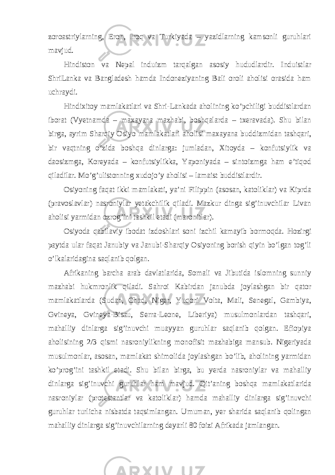 zoroastriylarning, Eron, Iroq va Turkiyada – yazidlarning kamsonli guruhlari mavjud. Hindiston va Nepal induizm tarqalgan asosiy hududlardir. Induistlar ShriLanka va Bangladesh hamda Indoneziyaning Bali oroli aholisi orasida ham uchraydi. Hindixitoy mamlakatlari va Shri-Lankada aholining ko’pchiligi buddistlardan iborat (Vyetnamda – maxayana mazhabi, boshqalarda – txeravada). Shu bilan birga, ayrim Sharqiy Osiyo mamlakatlari aholisi maxayana buddizmidan tashqari, bir vaqtning o’zida boshqa dinlarga: jumladan, Xitoyda – konfutsiylik va daosizmga, Koreyada – konfutsiylikka, Yaponiyada – sintoizmga ham e’tiqod qiladilar. Mo’g’ulistonning xudojo’y aholisi – lamaist buddistlardir. Osiyoning faqat ikki mamlakati, ya’ni Filippin (asosan, katoliklar) va Kiprda (pravoslavlar) nasroniylar yetakchilik qiladi. Mazkur dinga sig’inuvchilar Livan aholisi yarmidan ozrog’ini tashkil etadi (maronitlar). Osiyoda qabilaviy ibodat izdoshlari soni izchil kamayib bormoqda. Hozirgi paytda ular faqat Janubiy va Janubi-Sharqiy Osiyoning borish qiyin bo’lgan tog’li o’lkalaridagina saqlanib qolgan. Afrikaning barcha arab davlatlarida, Somali va Jibutida islomning sunniy mazhabi hukmronlik qiladi. Sahroi Kabirdan janubda joylashgan bir qator mamlakatlarda (Sudan, Chad, Niger, Yuqori Volta, Mali, Senegal, Gambiya, Gvineya, Gvineya-Bisau, Serra-Leone, Liberiya) musulmonlardan tashqari, mahalliy dinlarga sig’inuvchi muayyan guruhlar saqlanib qolgan. Efiopiya aholisining 2/3 qismi nasroniylikning monofisit mazhabiga mansub. Nigeriyada musulmonlar, asosan, mamlakat shimolida joylashgan bo’lib, aholining yarmidan ko’prog’ini tashkil etadi. Shu bilan birga, bu yerda nasroniylar va mahalliy dinlarga sig’inuvchi guruhlar ham mavjud. Qit’aning boshqa mamlakatlarida nasroniylar (protestantlar va katoliklar) hamda mahalliy dinlarga sig’inuvchi guruhlar turlicha nisbatda taqsimlangan. Umuman, yer sharida saqlanib qolingan mahalliy dinlarga sig’inuvchilarning deyarli 80 foizi Afrikada jamlangan. 