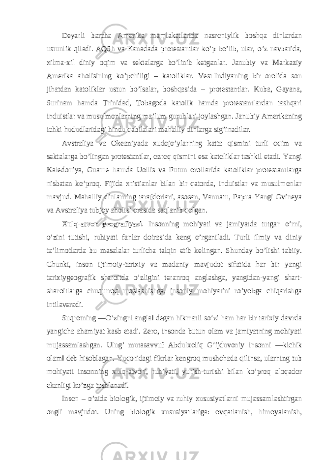 Deyarli barcha Amerika mamlakatlarida nasroniylik boshqa dinlardan ustunlik qiladi. AQSh va Kanadada protestantlar ko’p bo’lib, ular, o’z navbatida, xilma-xil diniy oqim va sektalarga bo’linib ketganlar. Janubiy va Markaziy Amerika aholisining ko’pchiligi – katoliklar. Vest-Indiyaning bir orolida son jihatdan katoliklar ustun bo’lsalar, boshqasida – protestantlar. Kuba, Gayana, Surinam hamda Trinidad, Tobagoda katolik hamda protestantlardan tashqari induistlar va musulmonlarning ma’lum guruhlari joylashgan. Janubiy Amerikaning ichki hududlaridagi hindu qabilalari mahalliy dinlarga sig’inadilar. Avstraliya va Okeaniyada xudojo’ylarning katta qismini turli oqim va sektalarga bo’lingan protestantlar, ozroq qismini esa katoliklar tashkil etadi. Yangi Kaledoniya, Guame hamda Uollis va Futun orollarida katoliklar protestantlarga nisbatan ko’proq. Fijida xristianlar bilan bir qatorda, induistlar va musulmonlar mavjud. Mahalliy dinlarning tarafdorlari, asosan, Vanuatu, Papua-Yangi Gvineya va Avstraliya tubjoy aholisi orasida saqlanib qolgan. Xulq-atvor geografiyasi. Insonning mohiyati va jamiyatda tutgan o’rni, o’zini tutishi, ruhiyati fanlar doirasida keng o’rganiladi. Turli ilmiy va diniy ta’limotlarda bu masalalar turlicha talqin etib kelingan. Shunday bo’lishi tabiiy. Chunki, inson ijtimoiy-tarixiy va madaniy mavjudot sifatida har bir yangi tarixiygeografik sharoitda o’zligini teranroq anglashga, yangidan-yangi shart- sharoitlarga chuqurroq moslashishga, insoniy mohiyatini ro’yobga chiqarishga intilaveradi. Suqrotning ―O’zingni angla‖ degan hikmatli so’zi ham har bir tarixiy davrda yangicha ahamiyat kasb etadi. Zero, insonda butun olam va jamiyatning mohiyati mujassamlashgan. Ulug’ mutasavvuf Abdulxoliq G’ijduvoniy insonni ―kichik olam‖ deb hisoblagan. Yuqoridagi fikrlar kengroq mushohada qilinsa, ularning tub mohiyati insonning xulq-atvori, ruhiyati, yurish-turishi bilan ko’proq aloqador ekanligi ko’zga tashlanadi. Inson – o’zida biologik, ijtimoiy va ruhiy xususiyatlarni mujassamlashtirgan ongli mavjudot. Uning biologik xususiyatlariga: ovqatlanish, himoyalanish, 