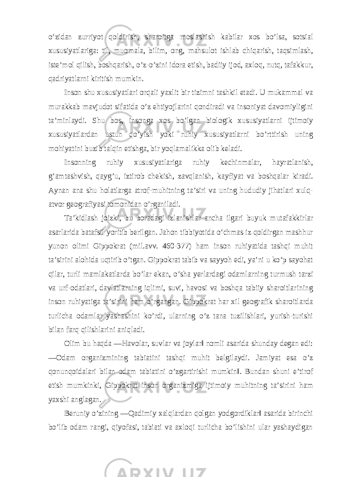 o’zidan zurriyot qoldirish, sharoitga moslashish kabilar xos bo’lsa, sotsial xususiyatlariga: til, muomala, bilim, ong, mahsulot ishlab chiqarish, taqsimlash, iste’mol qilish, boshqarish, o’z-o’zini idora etish, badiiy ijod, axloq, nutq, tafakkur, qadriyatlarni kiritish mumkin. Inson shu xususiyatlari orqali yaxlit bir tizimni tashkil etadi. U mukammal va murakkab mavjudot sifatida o’z ehtiyojlarini qondiradi va insoniyat davomiyligini ta’minlaydi. Shu bos, insonga xos bo’lgan biologik xususiyatlarni ijtimoiy xususiyatlardan ustun qo’yish yoki ruhiy xususiyatlarni bo’rttirish uning mohiyatini buzib talqin etishga, bir yoqlamalikka olib keladi. Insonning ruhiy xususiyatlariga ruhiy kechinmalar, hayratlanish, g’amtashvish, qayg’u, iztirob chekish, zavqlanish, kayfiyat va boshqalar kiradi. Aynan ana shu holatlarga atrof-muhitning ta’siri va uning hududiy jihatlari xulq- atvor geografiyasi tomonidan o’rganiladi. Ta’kidlash joizki, bu boradagi izlanishlar ancha ilgari buyuk mutafakkirlar asarlarida batafsil yoritib berilgan. Jahon tibbiyotida o’chmas iz qoldirgan mashhur yunon olimi Gippokrat (mil.avv. 460-377) ham inson ruhiyatida tashqi muhit ta’sirini alohida uqtirib o’tgan. Gippokrat tabib va sayyoh edi, ya’ni u ko’p sayohat qilar, turli mamlakatlarda bo’lar ekan, o’sha yerlardagi odamlarning turmush tarzi va urf-odatlari, davlatlarning iqlimi, suvi, havosi va boshqa tabiiy sharoitlarining inson ruhiyatiga ta’sirini ham o’rgangan. Gippokrat har xil geografik sharoitlarda turlicha odamlar yashashini ko’rdi, ularning o’z tana tuzilishlari, yurish-turishi bilan farq qilishlarini aniqladi. Olim bu haqda ―Havolar, suvlar va joylar‖ nomli asarida shunday degan edi: ―Odam organizmining tabiatini tashqi muhit belgilaydi. Jamiyat esa o’z qonunqoidalari bilan odam tabiatini o’zgartirishi mumkin‖. Bundan shuni e’tirof etish mumkinki, Gippokrat inson organizmiga ijtimoiy muhitning ta’sirini ham yaxshi anglagan. Beruniy o’zining ―Qadimiy xalqlardan qolgan yodgordiklar‖ asarida birinchi bo’lib odam rangi, qiyofasi, tabiati va axloqi turlicha bo’lishini ular yashaydigan 