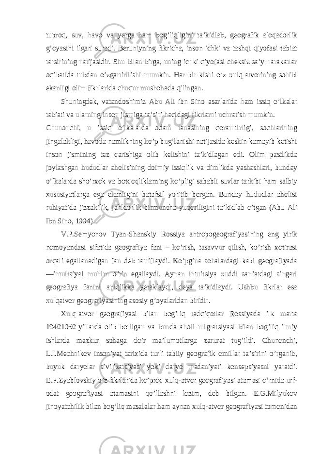 tuproq, suv, havo va yerga ham bog’liqligini ta’kidlab, geografik aloqadorlik g’oyasini ilgari suradi. Beruniyning fikricha, inson ichki va tashqi qiyofasi tabiat ta’sirining natijasidir. Shu bilan birga, uning ichki qiyofasi cheksiz sa’y-harakatlar oqibatida tubdan o’zgartirilishi mumkin. Har bir kishi o’z xulq-atvorining sohibi ekanligi olim fikrlarida chuqur mushohada qilingan. Shuningdek, vatandoshimiz Abu Ali ibn Sino asarlarida ham issiq o’lkalar tabiati va ularning inson jismiga ta’siri haqidagi fikrlarni uchratish mumkin. Chunonchi, u issiq o’lkalarda odam tanasining qoramtirligi, sochlarining jingalakligi, havoda namlikning ko’p bug’lanishi natijasida keskin kamayib ketishi inson jismining tez qarishiga olib kelishini ta’kidlagan edi. Olim pastlikda joylashgan hududlar aholisining doimiy issiqlik va dimlikda yashashlari, bunday o’lkalarda sho’rxok va botqoqliklarning ko’pligi sababli suvlar tarkibi ham salbiy xususiyatlarga ega ekanligini batafsil yoritib bergan. Bunday hududlar aholisi ruhiyatida jizzakilik, jahldorlik birmuncha yuqoriligini ta’kidlab o’tgan (Abu Ali Ibn Sino, 1994). V.P.Semyonov Tyan-Shanskiy Rossiya antropogeografiyasining eng yirik nomoyandasi sifatida geografiya fani – ko’rish, tasavvur qilish, ko’rish xotirasi orqali egallanadigan fan deb ta’riflaydi. Ko’pgina sohalardagi kabi geografiyada ―intuitsiya‖ muhim o’rin egallaydi. Aynan intuitsiya xuddi san’atdagi singari geografiya fanini aniqlikka yetaklaydi, deya ta’kidlaydi. Ushbu fikrlar esa xulqatvor geografiyasining asosiy g’oyalaridan biridir. Xulq-atvor geografiyasi bilan bog’liq tadqiqotlar Rossiyada ilk marta 19401950-yillarda olib borilgan va bunda aholi migratsiyasi bilan bog’liq ilmiy ishlarda mazkur sohaga doir ma’lumotlarga zarurat tug’ildi. Chunonchi, L.I.Mechnikov insoniyat tarixida turli tabiiy geografik omillar ta’sirini o’rganib, buyuk daryolar sivilizatsiyasi yoki daryo madaniyati konsepsiyasni yaratdi. E.F.Zyablovskiy o’z fikrlarida ko’proq xulq-atvor geografiyasi atamasi o’rnida urf- odat geografiyasi atamasini qo’llashni lozim, deb bilgan. E.G.Milyukov jinoyatchilik bilan bog’liq masalalar ham aynan xulq-atvor geografiyasi tomonidan 