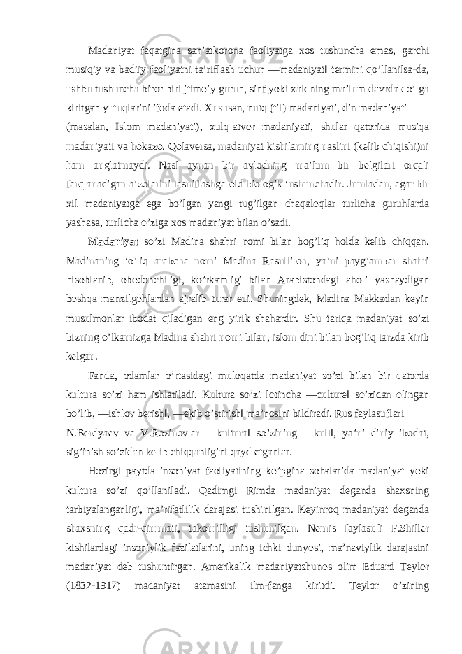 Madaniyat faqatgina san’atkorona faoliyatga xos tushuncha emas, garchi musiqiy va badiiy faoliyatni ta’riflash uchun ―madaniyat‖ termini qo’llanilsa-da, ushbu tushuncha biror biri jtimoiy guruh, sinf yoki xalqning ma’lum davrda qo’lga kiritgan yutuqlarini ifoda etadi. Xususan, nutq (til) madaniyati, din madaniyati (masalan, Islom madaniyati), xulq-atvor madaniyati, shular qatorida musiqa madaniyati va hokazo. Qolaversa, madaniyat kishilarning naslini (kelib chiqishi)ni ham anglatmaydi. Nasl aynan bir avlodning ma’lum bir belgilari orqali farqlanadigan a’zolarini tasniflashga oid biologik tushunchadir. Jumladan, agar bir xil madaniyatga ega bo’lgan yangi tug’ilgan chaqaloqlar turlicha guruhlarda yashasa, turlicha o’ziga xos madaniyat bilan o’sadi. Madaniyat so’zi Madina shahri nomi bilan bog’liq holda kelib chiqqan. Madinaning to’liq arabcha nomi Madina Rasulliloh, ya’ni payg’ambar shahri hisoblanib, obodonchiligi, ko’rkamligi bilan Arabistondagi aholi yashaydigan boshqa manzilgohlardan ajralib turar edi. Shuningdek, Madina Makkadan keyin musulmonlar ibodat qiladigan eng yirik shahardir. Shu tariqa madaniyat so’zi bizning o’lkamizga Madina shahri nomi bilan, islom dini bilan bog’liq tarzda kirib kelgan. Fanda, odamlar o’rtasidagi muloqatda madaniyat so’zi bilan bir qatorda kultura so’zi ham ishlatiladi. Kultura so’zi lotincha ―culture‖ so’zidan olingan bo’lib, ―ishlov berish‖, ―ekib o’stirish‖ ma’nosini bildiradi. Rus faylasuflari N.Berdyaev va V.Rozinovlar ―kultura‖ so’zining ―kult‖, ya’ni diniy ibodat, sig’inish so’zidan kelib chiqqanligini qayd etganlar. Hozirgi paytda insoniyat faoliyatining ko’pgina sohalarida madaniyat yoki kultura so’zi qo’llaniladi. Qadimgi Rimda madaniyat deganda shaxsning tarbiyalanganligi, ma’rifatlilik darajasi tushinilgan. Keyinroq madaniyat deganda shaxsning qadr-qimmati, takomilligi tushunilgan. Nemis faylasufi F.Shiller kishilardagi insoniylik fazilatlarini, uning ichki dunyosi, ma’naviylik darajasini madaniyat deb tushuntirgan. Amerikalik madaniyatshunos olim Eduard Teylor (1832-1917) madaniyat atamasini ilm-fanga kiritdi. Teylor o’zining 