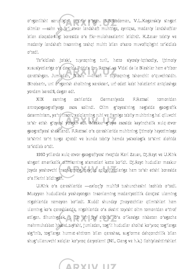 o’rganilishi zarurligini uqtirib o’tgan. B.B.Rodoman, V.L.Kaganskiy singari olimlar ―zehn va fe’l-atvor landshaft muhitiga, ayniqsa, madaniy landshaftlar bilan aloqador‖ligi borasida o’z fikr-mulohazalarini bildirdi. K.Zauer tabiiy va madaniy landshaft insonning tashqi muhit bilan o’zaro muvofiqligini ta’kidlab o’tadi. Ta’kidlash joizki, tuproqning turli, hatto siyosiy-iqtisodiy, ijtimoiy xususiyatlariga o’z davrida Fridrix fon Rattsel va Vidal de la Blashlar ham e’tibor qaratishgan. Jumladan, Blash: ―Inson – tuproqning ishonchli o’quvchisidir. Binobarin, uni o’rganish aholining xarakteri, urf-odati kabi holatlarini aniqlashga yordam beradi‖, degan edi. XIX asrning oxirlarida Germaniyada F.Rattsel tomonidan antropogeografiyaga asos solindi. Olim g’oyasining negizida geografik determinizm, ya’ni inson, xalqlarning ruhi va jismiga tabiiy muhitning hal qiluvchi ta’sir etish g’oyasi yotgan edi. Mazkur g’oya asosida keyinchalik xulq-atvor geografiyasi shakllandi. F.Rattsel o’z qarashlarida muhitning ijtimoiy hayotimizga ta’sirini to’rt turga ajratdi va bunda tabiiy hamda psixologik ta’sirni alohida ta’kidlab o’tdi. 1960-yillarda xulq-atvor geografiyasi rivojida Karl Zauer, Dj.Rayt va U.Kirk singari amerikalik olimlarning xizmatlari katta bo’ldi. Dj.Rayt hududlar mazkur joyda yashovchi insonlarning mavjud aqliy jihatlariga ham ta’sir etishi borasida o’z fikrini bildirgan. U.Kirk o’z qarashlarida ― axloqiy muhit ‖ tushunchasini izohlab o’tadi. Muayyan hududlarda yashayotgan insonlarning madaniyatlilik darajasi ularning nigohlarida namoyon bo’ladi. Xuddi shunday jinoyatchilar qilmishlari ham ularning ko’z qarashlarida, nigohlarida o’z aksini topishi olim tomonidan e’tirof etilgan. Shuningdek, u har bir joy aholisi o’z o’lkasiga nisbatan o’zgacha mehrmuhabbat hissini tuyishi, jumladan, tog’li hududlar aholisi ko’proq tog’larga sig’inib, tog’larga hurmat-ehtirom bilan qarashsa, sug’orma dehqonchilik bilan shug’ullanuvchi xalqlar ko’proq daryolarni (Nil, Gang va h.k.) ilohiylashtirishlari 