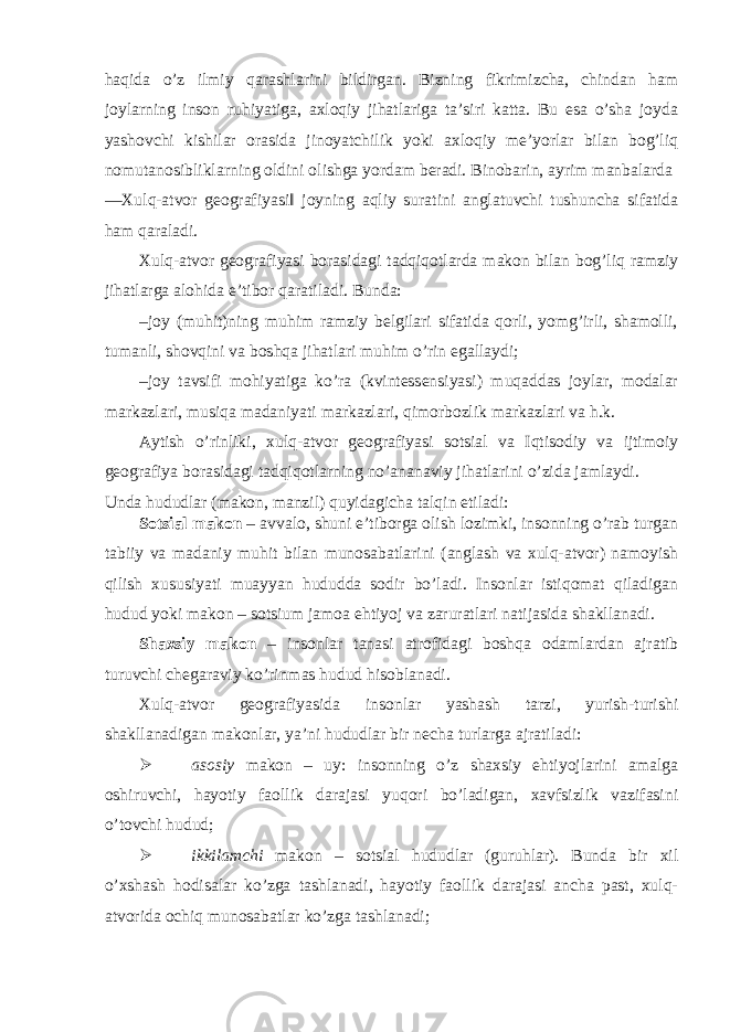 haqida o’z ilmiy qarashlarini bildirgan. Bizning fikrimizcha, chindan ham joylarning inson ruhiyatiga, axloqiy jihatlariga ta’siri katta. Bu esa o’sha joyda yashovchi kishilar orasida jinoyatchilik yoki axloqiy me’yorlar bilan bog’liq nomutanosibliklarning oldini olishga yordam beradi. Binobarin, ayrim manbalarda ―Xulq-atvor geografiyasi‖ joyning aqliy suratini anglatuvchi tushuncha sifatida ham qaraladi. Xulq-atvor geografiyasi borasidagi tadqiqotlarda makon bilan bog’liq ramziy jihatlarga alohida e’tibor qaratiladi. Bunda: – joy (muhit)ning muhim ramziy belgilari sifatida qorli, yomg’irli, shamolli, tumanli, shovqini va boshqa jihatlari muhim o’rin egallaydi; – joy tavsifi mohiyatiga ko’ra (kvintessensiyasi) muqaddas joylar, modalar markazlari, musiqa madaniyati markazlari, qimorbozlik markazlari va h.k. Aytish o’rinliki, xulq-atvor geografiyasi sotsial va Iqtisodiy va ijtimoiy geografiya borasidagi tadqiqotlarning no’ananaviy jihatlarini o’zida jamlaydi. Unda hududlar (makon, manzil) quyidagicha talqin etiladi: Sotsial makon – avvalo, shuni e’tiborga olish lozimki, insonning o’rab turgan tabiiy va madaniy muhit bilan munosabatlarini (anglash va xulq-atvor) namoyish qilish xususiyati muayyan hududda sodir bo’ladi. Insonlar istiqomat qiladigan hudud yoki makon – sotsium jamoa ehtiyoj va zaruratlari natijasida shakllanadi. Shaxsiy makon – insonlar tanasi atrofidagi boshqa odamlardan ajratib turuvchi chegaraviy ko’rinmas hudud hisoblanadi. Xulq-atvor geografiyasida insonlar yashash tarzi, yurish-turishi shakllanadigan makonlar, ya’ni hududlar bir necha turlarga ajratiladi:  asosiy makon – uy: insonning o’z shaxsiy ehtiyojlarini amalga oshiruvchi, hayotiy faollik darajasi yuqori bo’ladigan, xavfsizlik vazifasini o’tovchi hudud;  ikkilamchi makon – sotsial hududlar (guruhlar). Bunda bir xil o’xshash hodisalar ko’zga tashlanadi, hayotiy faollik darajasi ancha past, xulq- atvorida ochiq munosabatlar ko’zga tashlanadi; 