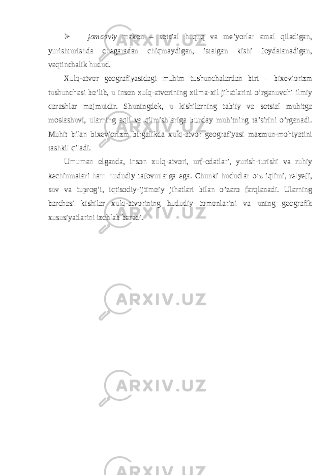  jamoaviy makon – sotsial huquq va me’yorlar amal qiladigan, yurishturishda chegaradan chiqmaydigan, istalgan kishi foydalanadigan, vaqtinchalik hudud. Xulq-atvor geografiyasidagi muhim tushunchalardan biri – bixeviorizm tushunchasi bo’lib, u inson xulq-atvorining xilma-xil jihatlarini o’rganuvchi ilmiy qarashlar majmuidir. Shuningdek, u kishilarning tabiiy va sotsial muhitga moslashuvi, ularning aqli va qilmishlariga bunday muhitning ta’sirini o’rganadi. Muhit bilan bixeviorizm birgalikda xulq-atvor geografiyasi mazmun-mohiyatini tashkil qiladi. Umuman olganda, inson xulq-atvori, urf-odatlari, yurish-turishi va ruhiy kechinmalari ham hududiy tafovutlarga ega. Chunki hududlar o’z iqlimi, relyefi, suv va tuprog’i, iqtisodiy-ijtimoiy jihatlari bilan o’zaro farqlanadi. Ularning barchasi kishilar xulq-atvorining hududiy tomonlarini va uning geografik xususiyatlarini izohlab beradi. 