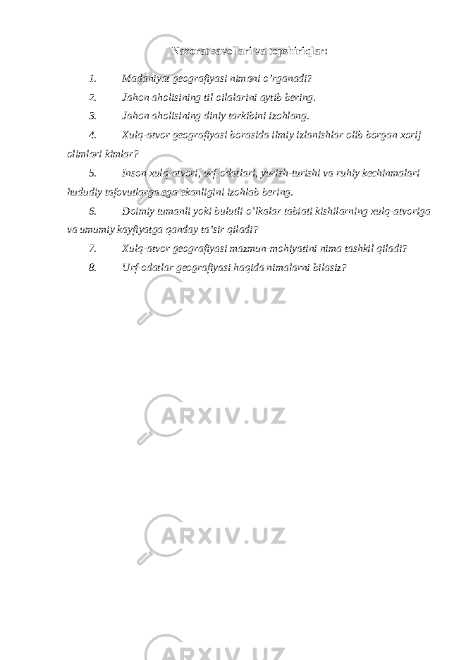 Nazorat savollari va topshiriqlar: 1. Madaniyat geografiyasi nimani o’rganadi? 2. Jahon aholisining til oilalarini aytib bering. 3. Jahon aholisining diniy tarkibini izohlang. 4. Xulq-atvor geografiyasi borasida ilmiy izlanishlar olib borgan xorij olimlari kimlar? 5. Inson xulq-atvori, urf-odatlari, yurish-turishi va ruhiy kechinmalari hududiy tafovutlarga ega ekanligini izohlab bering. 6. Doimiy tumanli yoki bulutli o’lkalar tabiati kishilarning xulq-atvoriga va umumiy kayfiyatga qanday ta’sir qiladi? 7. Xulq-atvor geografiyasi mazmun-mohiyatini nima tashkil qiladi? 8. Urf-odatlar geografiyasi haqida nimalarni bilasiz? 