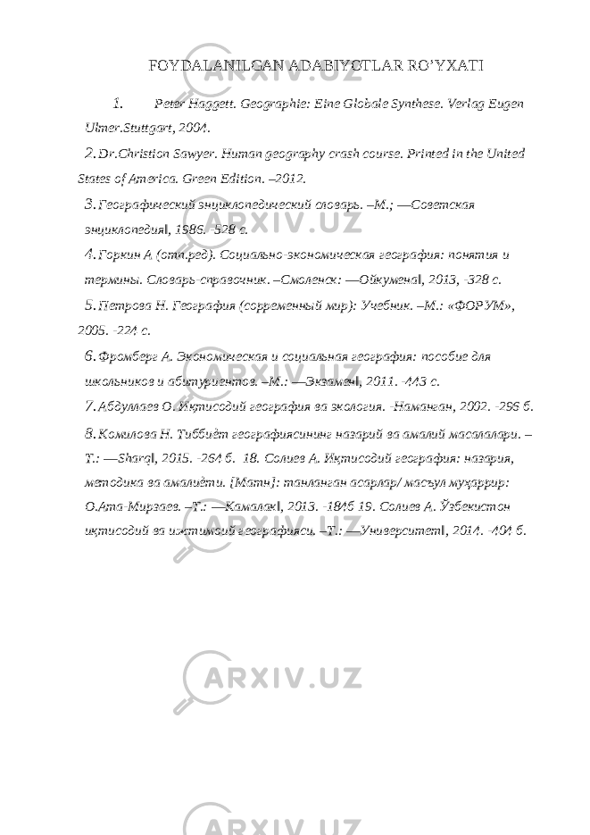 FOYDALANILGAN ADABIYOTLAR RO’YXATI 1. Peter Haggett. Geographie: Eine Globale Synthese. Verlag Eugen Ulmer.Stuttgart, 2004. 2. Dr.Christion Sawyer. Human geography crash course. Printed in the United States of America. Green Edition. –2012. 3. Географический энциклопедический словарь. –М.; ―Советская энциклопедия‖, 1986. -528 с. 4. Горкин А (отп.ред). Социально-экономическая география: понятия и термины. Словарь-справочник. –Смоленск: ―Ойкумена‖, 2013, -328 с. 5. Петрова Н. География (сорременный мир): Учебник. –М.: «ФОРУМ», 2005. -224 с. 6. Фромберг А. Экономическая и социальная география: пособие для школьников и абитуриентов. –М.: ―Экзамен‖, 2011. -443 с. 7. Абдуллаев О. Иқтисодий география ва экология. -Наманган, 2002. -296 б. 8. Комилова Н. Тиббиѐт географиясининг назарий ва амалий масалалари. – T.: ―Sharq‖, 2015. -264 б. 18. Солиев А. Иқтисодий география: назария, методика ва амалиѐти. [Матн]: танланган асарлар/ масъул муҳаррир: О.Ата-Мирзаев. –Т.: ―Камалак‖, 2013. -184б 19. Солиев А. Ўзбекистон иқтисодий ва ижтимоий географияси. –Т.: ―Университет‖, 2014. -404 б. 
