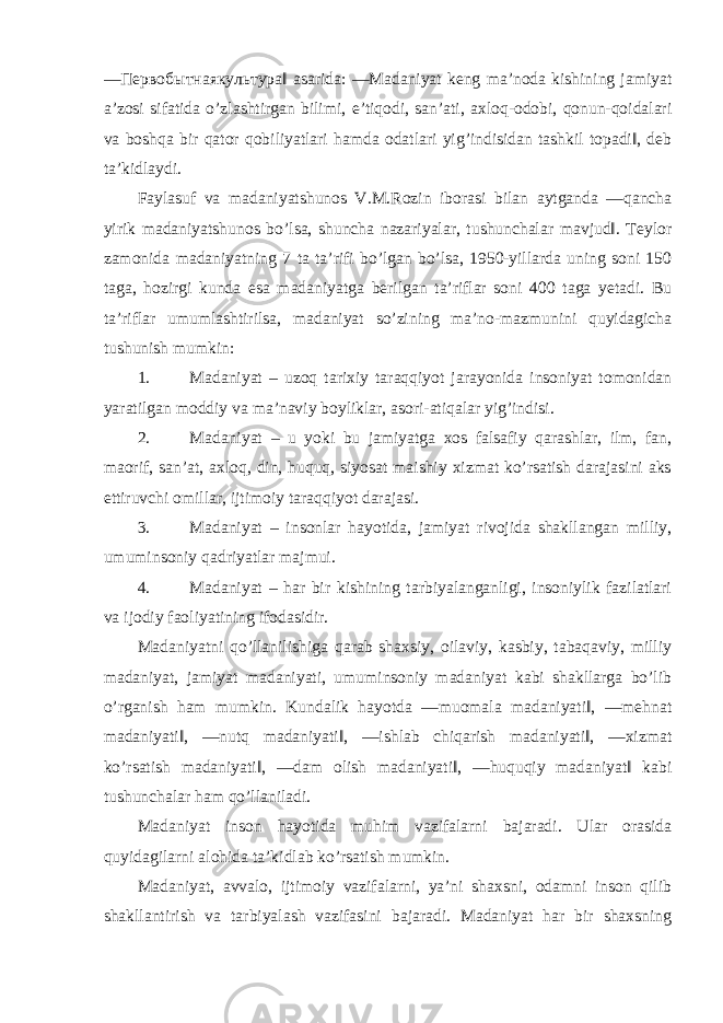 ― Первобытнаякультура ‖ asarida: ―Madaniyat keng ma’noda kishining jamiyat a’zosi sifatida o’zlashtirgan bilimi, e’tiqodi, san’ati, axloq-odobi, qonun-qoidalari va boshqa bir qator qobiliyatlari hamda odatlari yig’indisidan tashkil topadi‖, deb ta’kidlaydi. Faylasuf va madaniyatshunos V.M.Rozin iborasi bilan aytganda ―qancha yirik madaniyatshunos bo’lsa, shuncha nazariyalar, tushunchalar mavjud‖. Teylor zamonida madaniyatning 7 ta ta’rifi bo’lgan bo’lsa, 1950-yillarda uning soni 150 taga, hozirgi kunda esa madaniyatga berilgan ta’riflar soni 400 taga yetadi. Bu ta’riflar umumlashtirilsa, madaniyat so’zining ma’no-mazmunini quyidagicha tushunish mumkin: 1. Madaniyat – uzoq tarixiy taraqqiyot jarayonida insoniyat tomonidan yaratilgan moddiy va ma’naviy boyliklar, asori-atiqalar yig’indisi. 2. Madaniyat – u yoki bu jamiyatga xos falsafiy qarashlar, ilm, fan, maorif, san’at, axloq, din, huquq, siyosat maishiy xizmat ko’rsatish darajasini aks ettiruvchi omillar, ijtimoiy taraqqiyot darajasi. 3. Madaniyat – insonlar hayotida, jamiyat rivojida shakllangan milliy, umuminsoniy qadriyatlar majmui. 4. Madaniyat – har bir kishining tarbiyalanganligi, insoniylik fazilatlari va ijodiy faoliyatining ifodasidir. Madaniyatni qo’llanilishiga qarab shaxsiy, oilaviy, kasbiy, tabaqaviy, milliy madaniyat, jamiyat madaniyati, umuminsoniy madaniyat kabi shakllarga bo’lib o’rganish ham mumkin. Kundalik hayotda ―muomala madaniyati‖, ―mehnat madaniyati‖, ―nutq madaniyati‖, ―ishlab chiqarish madaniyati‖, ―xizmat ko’rsatish madaniyati‖, ―dam olish madaniyati‖, ―huquqiy madaniyat‖ kabi tushunchalar ham qo’llaniladi. Madaniyat inson hayotida muhim vazifalarni bajaradi. Ular orasida quyidagilarni alohida ta’kidlab ko’rsatish mumkin. Madaniyat, avvalo, ijtimoiy vazifalarni, ya’ni shaxsni, odamni inson qilib shakllantirish va tarbiyalash vazifasini bajaradi. Madaniyat har bir shaxsning 