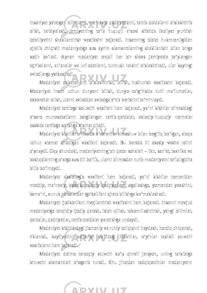 insoniyat yaratgan bilimlarni, ma’naviy qadriyatlarni, tartib-qoidalarni o’zlashtirib olish, tarbiyalash, jamiyatning to’la huquqli a’zosi sifatida faoliyat yuritish qobiliyatini shakllantirish vazifasini bajaradi. Insonning tabiat hukmronligidan ajralib chiqishi madaniyatga xos ayrim elementtlarning shakllanishi bilan birga sodir bo’ladi. Aynan madaniyat orqali har bir shaxs jamiyatda to’plangan tajribalarni, an’analar va urf-odatlarni, turmush tarzini o’zlashtiradi, ular keyingi avlodlarga yetkaziladi. Madaniyat axborotlarni o’zlashtirish, bilish, tushunish vazifasini bajaradi. Madaniyat inson uchun dunyoni bilish, dunyo to’g’risida turli ma’lumotlar, axborotlar olish, ularni avloddan avlodga o’tib borishini ta’minlaydi. Madaniyat tartibga soluvchi vazifani ham bajaradi, ya’ni kishilar o’rtasidagi o’zaro munosabatlarni belgilangan tartib-qoidalar, axloqiy-huquqiy normalar asosida tartibga solishga xizmat qiladi. Madaniyat kishilar o’rtasida o’zaro fikr almashuv bilan bog’liq bo’lgan, aloqa uchun xizmat qiladigan vazifani bajaradi. Bu borada til asosiy vosita rolini o’ynaydi. Gap shundaki, madaniyatning bir qator sohalari – fan, san’at, texnika va boshqalarning o’ziga xos tili bo’lib, ularni bilmasdan turib madaniyatni to’laligicha bilib bo’lmaydi. Madaniyat aksiologik vazifani ham bajaradi, ya’ni kishilar tomonidan moddiy, ma’naviy, estetik, axloqiy qadriyatlarni egallashga, yomondan yaxshini, bema’ni, xunuk narsalardan go’zallikni ajrata bilishga ko’maklashadi. Madaniyat ijodkorlikni rivojlantirish vazifasini ham bajaradi. Insonni mavjud madaniyatga tanqidiy-ijodiy qarash, isloh qilish, takomillashtirish, yangi bilimlar, qoidalar, qadriyatlar, tartib-qoidalar yaratishga undaydi. Madaniyat kishilardagi jismoniy va ruhiy toliqishni haydash, hordiq chiqarish, tiklanish, kayfiyatini ko’tarish yo’lidagi tadbirlar, o’yinlar tashkil etuvchi vazifalarni ham bajaradi. Madaniyat doimo taraqqiy etuvchi ko’p qirrali jarayon, uning tarkibiga kiruvchi elementlari o’zgarib turadi. Shu jihatdan tadqiqotchilar madaniyatni 