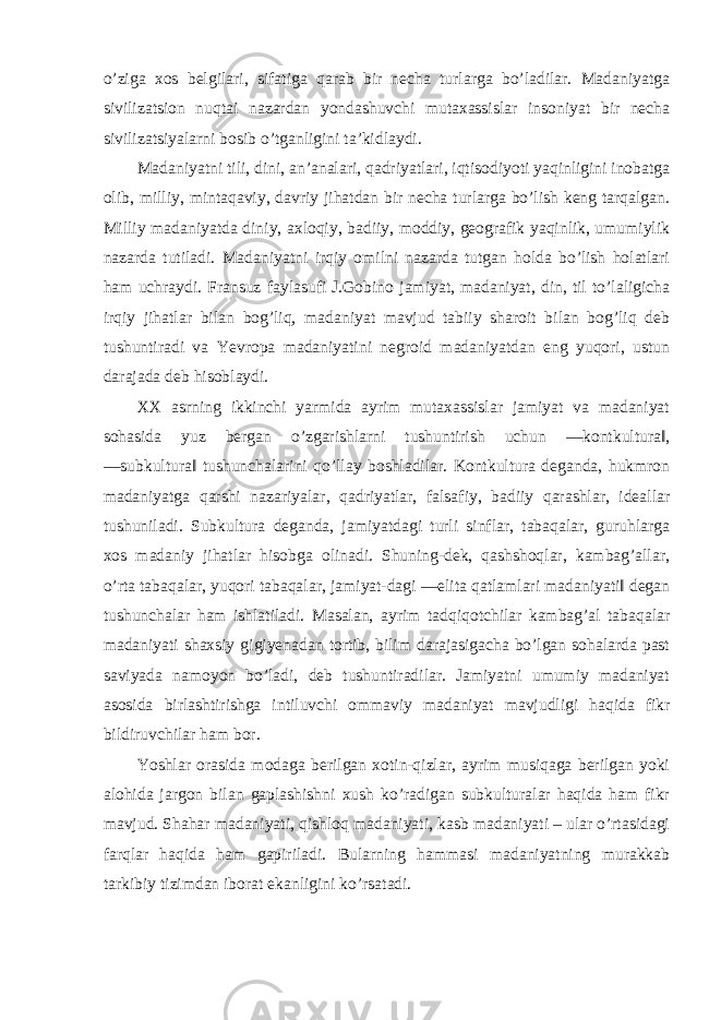 o’ziga xos belgilari, sifatiga qarab bir necha turlarga bo’ladilar. Madaniyatga sivilizatsion nuqtai nazardan yondashuvchi mutaxassislar insoniyat bir necha sivilizatsiyalarni bosib o’tganligini ta’kidlaydi. Madaniyatni tili, dini, an’analari, qadriyatlari, iqtisodiyoti yaqinligini inobatga olib, milliy, mintaqaviy, davriy jihatdan bir necha turlarga bo’lish keng tarqalgan. Milliy madaniyatda diniy, axloqiy, badiiy, moddiy, geografik yaqinlik, umumiylik nazarda tutiladi. Madaniyatni irqiy omilni nazarda tutgan holda bo’lish holatlari ham uchraydi. Fransuz faylasufi J.Gobino jamiyat, madaniyat, din, til to’laligicha irqiy jihatlar bilan bog’liq, madaniyat mavjud tabiiy sharoit bilan bog’liq deb tushuntiradi va Yevropa madaniyatini negroid madaniyatdan eng yuqori, ustun darajada deb hisoblaydi. XX asrning ikkinchi yarmida ayrim mutaxassislar jamiyat va madaniyat sohasida yuz bergan o’zgarishlarni tushuntirish uchun ―kontkultura‖, ―subkultura‖ tushunchalarini qo’llay boshladilar. Kontkultura deganda, hukmron madaniyatga qarshi nazariyalar, qadriyatlar, falsafiy, badiiy qarashlar, ideallar tushuniladi. Subkultura deganda, jamiyatdagi turli sinflar, tabaqalar, guruhlarga xos madaniy jihatlar hisobga olinadi. Shuning-dek, qashshoqlar, kambag’allar, o’rta tabaqalar, yuqori tabaqalar, jamiyat-dagi ―elita qatlamlari madaniyati‖ degan tushunchalar ham ishlatiladi. Masalan, ayrim tadqiqotchilar kambag’al tabaqalar madaniyati shaxsiy gigiyenadan tortib, bilim darajasigacha bo’lgan sohalarda past saviyada namoyon bo’ladi, deb tushuntiradilar. Jamiyatni umumiy madaniyat asosida birlashtirishga intiluvchi ommaviy madaniyat mavjudligi haqida fikr bildiruvchilar ham bor. Yoshlar orasida modaga berilgan xotin-qizlar, ayrim musiqaga berilgan yoki alohida jargon bilan gaplashishni xush ko’radigan subkulturalar haqida ham fikr mavjud. Shahar madaniyati, qishloq madaniyati, kasb madaniyati – ular o’rtasidagi farqlar haqida ham gapiriladi. Bularning hammasi madaniyatning murakkab tarkibiy tizimdan iborat ekanligini ko’rsatadi. 