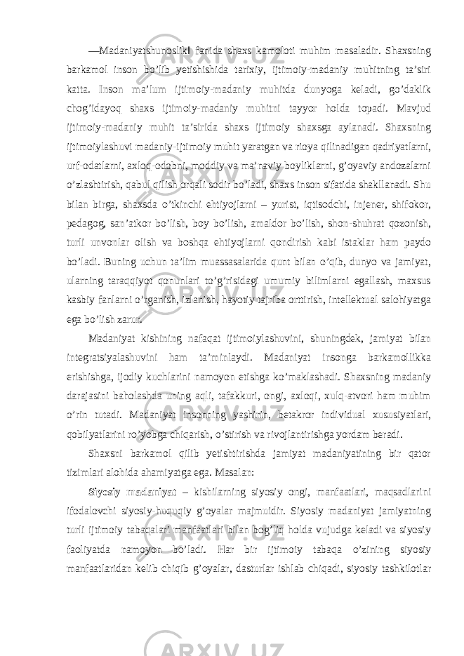 ―Madaniyatshunoslik‖ fanida shaxs kamoloti muhim masaladir. Shaxsning barkamol inson bo’lib yetishishida tarixiy, ijtimoiy-madaniy muhitning ta’siri katta. Inson ma’lum ijtimoiy-madaniy muhitda dunyoga keladi, go’daklik chog’idayoq shaxs ijtimoiy-madaniy muhitni tayyor holda topadi. Mavjud ijtimoiy-madaniy muhit ta’sirida shaxs ijtimoiy shaxsga aylanadi. Shaxsning ijtimoiylashuvi madaniy-ijtimoiy muhit yaratgan va rioya qilinadigan qadriyatlarni, urf-odatlarni, axloq-odobni, moddiy va ma’naviy boyliklarni, g’oyaviy andozalarni o’zlashtirish, qabul qilish orqali sodir bo’ladi, shaxs inson sifatida shakllanadi. Shu bilan birga, shaxsda o’tkinchi ehtiyojlarni – yurist, iqtisodchi, injener, shifokor, pedagog, san’atkor bo’lish, boy bo’lish, amaldor bo’lish, shon-shuhrat qozonish, turli unvonlar olish va boshqa ehtiyojlarni qondirish kabi istaklar ham paydo bo’ladi. Buning uchun ta’lim muassasalarida qunt bilan o’qib, dunyo va jamiyat, ularning taraqqiyot qonunlari to’g’risidagi umumiy bilimlarni egallash, maxsus kasbiy fanlarni o’rganish, izlanish, hayotiy tajriba orttirish, intellektual salohiyatga ega bo’lish zarur. Madaniyat kishining nafaqat ijtimoiylashuvini, shuningdek, jamiyat bilan integratsiyalashuvini ham ta’minlaydi. Madaniyat insonga barkamollikka erishishga, ijodiy kuchlarini namoyon etishga ko’maklashadi. Shaxsning madaniy darajasini baholashda uning aqli, tafakkuri, ongi, axloqi, xulq-atvori ham muhim o’rin tutadi. Madaniyat insonning yashirin, betakror individual xususiyatlari, qobilyatlarini ro’yobga chiqarish, o’stirish va rivojlantirishga yordam beradi. Shaxsni barkamol qilib yetishtirishda jamiyat madaniyatining bir qator tizimlari alohida ahamiyatga ega. Masalan: Siyosiy madaniyat – kishilarning siyosiy ongi, manfaatlari, maqsadlarini ifodalovchi siyosiy-huquqiy g’oyalar majmuidir. Siyosiy madaniyat jamiyatning turli ijtimoiy tabaqalari manfaatlari bilan bog’liq holda vujudga keladi va siyosiy faoliyatda namoyon bo’ladi. Har bir ijtimoiy tabaqa o’zining siyosiy manfaatlaridan kelib chiqib g’oyalar, dasturlar ishlab chiqadi, siyosiy tashkilotlar 