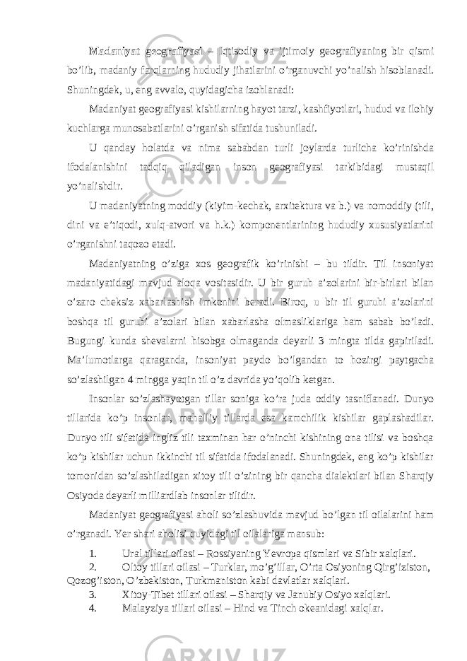 Madaniyat geografiyasi – Iqtisodiy va ijtimoiy geografiyaning bir qismi bo’lib, madaniy farqlarning hududiy jihatlarini o’rganuvchi yo’nalish hisoblanadi. Shuningdek, u, eng avvalo, quyidagicha izohlanadi: Madaniyat geografiyasi kishilarning hayot tarzi, kashfiyotlari, hudud va ilohiy kuchlarga munosabatlarini o’rganish sifatida tushuniladi. U qanday holatda va nima sababdan turli joylarda turlicha ko’rinishda ifodalanishini tadqiq qiladigan inson geografiyasi tarkibidagi mustaqil yo’nalishdir. U madaniyatning moddiy (kiyim-kechak, arxitektura va b.) va nomoddiy (tili, dini va e’tiqodi, xulq-atvori va h.k.) komponentlarining hududiy xususiyatlarini o’rganishni taqozo etadi. Madaniyatning o’ziga xos geografik ko’rinishi – bu tildir. Til insoniyat madaniyatidagi mavjud aloqa vositasidir. U bir guruh a’zolarini bir-birlari bilan o’zaro cheksiz xabarlashish imkonini beradi. Biroq, u bir til guruhi a’zolarini boshqa til guruhi a’zolari bilan xabarlasha olmasliklariga ham sabab bo’ladi. Bugungi kunda shevalarni hisobga olmaganda deyarli 3 mingta tilda gapiriladi. Ma’lumotlarga qaraganda, insoniyat paydo bo’lgandan to hozirgi paytgacha so’zlashilgan 4 mingga yaqin til o’z davrida yo’qolib ketgan. Insonlar so’zlashayotgan tillar soniga ko’ra juda oddiy tasniflanadi. Dunyo tillarida ko’p insonlar, mahalliy tillarda esa kamchilik kishilar gaplashadilar. Dunyo tili sifatida ingliz tili taxminan har o’ninchi kishining ona tilisi va boshqa ko’p kishilar uchun ikkinchi til sifatida ifodalanadi. Shuningdek, eng ko’p kishilar tomonidan so’zlashiladigan xitoy tili o’zining bir qancha dialektlari bilan Sharqiy Osiyoda deyarli milliardlab insonlar tilidir. Madaniyat geografiyasi aholi so’zlashuvida mavjud bo’lgan til oilalarini ham o’rganadi. Yer shari aholisi quyidagi til oilalariga mansub: 1. Ural tillari oilasi – Rossiyaning Yevropa qismlari va Sibir xalqlari. 2. Oltoy tillari oilasi – Turklar, mo’g’illar, O’rta Osiyoning Qirg’iziston, Qozog’iston, O’zbekiston, Turkmaniston kabi davlatlar xalqlari. 3. Xitoy-Tibet tillari oilasi – Sharqiy va Janubiy Osiyo xalqlari. 4. Malayziya tillari oilasi – Hind va Tinch okeanidagi xalqlar. 