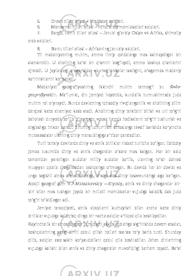 5. Dravit tillari oilasi – Hindiston xalqlari. 6. Monkxmer tillari oilasi – Hindixitoy mamlakatlari xalqlari. 7. Semit, hamit tillari oilasi – Janubi-g’arbiy Osiyo va Afrika, shimoliy arab xalqlari. 8. Bantu tillari oilasi – Afrikaning janubiy xalqlari. Til madaniyatning muhim, ammo ilmiy qoidalarga mos kelmaydigan bir elementidir. U aholining ba’zi bir qismini bog’laydi, ammo boshqa qismlarini ajratadi. U joylardagi o’zgarishlar va rivojlanishlar tezligini, o’zgarmas madaniy ko’rinishlarini ko’rsatadi. Madaniyat geografiyasining ikkinchi muhim tarmog’i bu dinlar geografiyasi dir. Ma’lumki, din jamiyat hayotida, kundalik turmushimizda juda muhim rol o’ynaydi. Bunda davlatning iqtisodiy rivojlanganlik va aholining bilim darajasi katta ahamiyat kasb etadi. Aholining diniy tarkibini bilish va uni to’g’ri baholash dunyoda bo’lib o’tayotgan voqea hamda hodisalarni to’g’ri tushunish va anglashga imkon beradi. Shuning uchun ham etnoslarga tavsif berishda ko’pincha mutaxassislar ularning diniy mansubligiga e’tibor qaratadilar. Turli tarixiy davrlarda diniy va etnik birliklar nisbati turlicha bo’lgan. Ibtidoiy jamoa tuzumida diniy va etnik chegaralar o’zaro mos kelgan. Har bir xalq tomonidan yaratilgan xudolar milliy xudolar bo’lib, ularning ta’sir doirasi muayyan qabila chegarasidan tashqariga o’tmagan. Bu davrda har bir davlat va unga tegishli etnos o’z xudolariga, o’ziga xos diniy tasavvurlariga ega bo’lgan. Atoqli geograf olim V.P.Maksakovskiy ―Siyosiy, etnik va diniy chegaralar bir- biri bilan mos tushgan joyda bir millatli mamlakatlar vujudga keladi‖, deb juda to’g’ri ta’kidlagan edi. Jamiyat taraqqiyoti, etnik aloqalarni kuchayishi bilan ancha katta diniy birliklar vujudga keldi, bir dinga bir necha xalqlar e’tiqod qila boshlaydilar. Keyinchalik bir etnosning ma’lum qismi eski xudolariga sig’inishda davom etsalar, boshqalarining yangi dinni qabul qilish hollari tez-tez ro’y berib turdi. Shunday qilib, xalqlar asta-sekin ko’pxudolikni qabul qila boshladilar. Jahon dinlarining vujudga kelishi bilan etnik va diniy chegaralar muvofiqligi barham topadi. Ba’zi 