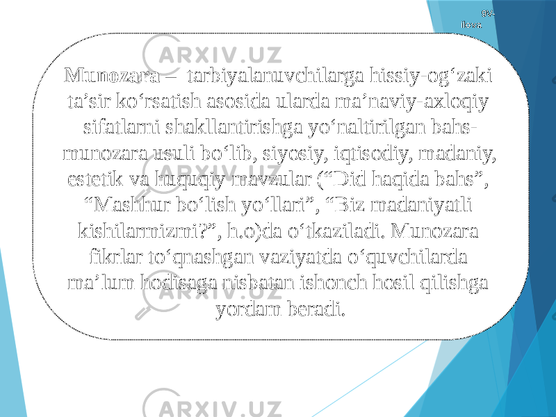 9V- ilova Munozara – tarbiyalanuvchilarga hissiy-og‘zaki ta’sir kо‘rsatish asosida ularda ma’naviy-axloqiy sifatlarni shakllantirishga yо‘naltirilgan bahs- munozara usuli bо‘lib, siyosiy, iqtisodiy, madaniy, estetik va huquqiy mavzular (“Did haqida bahs”, “Mashhur bо‘lish yо‘llari”, “Biz madaniyatli kishilarmizmi?”, h.o)da о‘tkaziladi. Munozara fikrlar tо‘qnashgan vaziyatda о‘quvchilarda ma’lum hodisaga nisbatan ishonch hosil qilishga yordam beradi. 