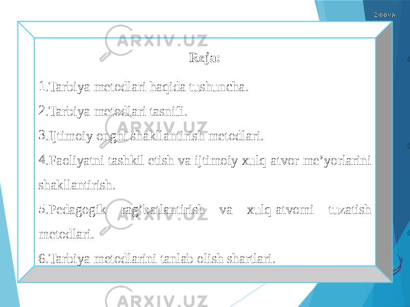 Reja: 1 .Tarbiya metodlari haqida tushuncha. 2 .Tarbiya metodlari tasnifi. 3 .Ijtimoiy ongni shakllantirish metodlari. 4 .Faoliyatni tashkil etish va ijtimoiy xulq-atvor me’yorlarini shakllantirish. 5 .Pedagogik rag’batlantirish va xulq-atvomi tuzatish metodlari. 6.Tarbiya metodlarini tanlab olish shartlari. 2-ilova 