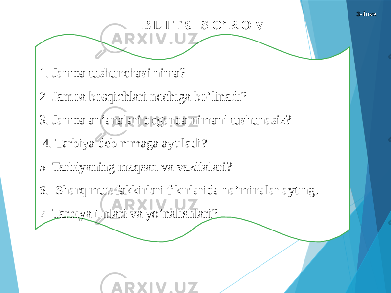 B L I T S S O’ R O V 1. Jamoa tushunchasi nima? 2. Jamoa bosqichlari nechiga bo’linadi? 3. Jamoa an’analari deganda nimani tushunasiz? 4. Tarbiya deb nimaga aytiladi? 5. Tarbiyaning maqsad va vazifalari? 6.  Sharq mutafakkirlari fikirlarida na’minalar ayting. 7. Tarbiya turlari va yo’nalishlari? 3-ilova 