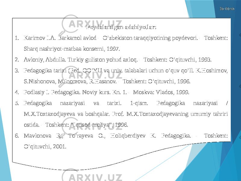 Foydalanilgan adabiyotlar: 1. Karimov I.A. Barkamol avlod – О‘zbekiston taraqqiyotining poydevori. – Toshkent: Sharq nashriyot-matbaa konserni, 1997. 2. Avloniy, Abdulla. Turkiy guliston yohud axloq. – Toshkent: О‘qituvchi, 1993. 3. Pedagogika tarixi (Ped. OО‘YU va univ. talabalari uchun о‘quv qо‘ll. K.Hoshimov, S.Nishonova, M.Inomova, R.Hasanov. – Toshkent: О‘qituvchi, 1996. 4. Podlasiy I. Pedagogika. Noviy kurs. Kn. 1. – Moskva: Vlados, 1999. 5. Pedagogika nazariyasi va tarixi. 1-qism. Pedagogika nazariyasi / M.X.Toxtaxodjayeva va boshqalar. Prof. M.X.Toxtaxodjayevaning umumiy tahriri ostida. – Toshkent: “Iqtisod-moliya”, 1996. 6. Mavlonova R., Tо‘rayeva O., Holiqberdiyev K. Pedagogika. – Toshkent: О‘qituvchi, 2001. 3a-ilova 