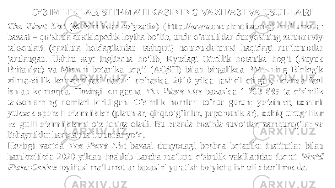The Plant List («O’simliklar ro’yxati») (http://www.theplantlist.org) ma‘lumotlar bazasi – qo’shma ensiklopedik loyiha bo’lib, unda o’simliklar dunyosining zamonaviy taksonlari (qazilma holdagilardan tashqari) nomenklaturasi haqidagi ma‘lumotlar jamlangan. Ushbu sayt inglizcha bo’lib, Kyudagi Qirollik botanika bog’i (Buyuk Britaniya) va Missuri botanika bog’i (AQSH) bilan birgalikda BMT ning Biologik xilma-xillik konvensiyasi dasturi doirasida 2010 yilda tashkil etilgan, hozirda faol ishlab kelmoqda. Hozirgi kungacha The Plant List bazasida 1 293 685 ta o’simlik taksonlarning nomlari kiritilgan. O’simlik nomlari to’rtta guruh: yo’sinlar, tomirli yuksak sporali o’simliklar (plaunlar, qirqbo’g’inlar, paporotniklar), ochiq urug’lilar va gulli o’simliklar ni o’z ichiga oladi. Bu bazada hozirda suvo’tlar, zamburug’lar va lishayniklar haqida ma‘lumotlar yo’q. Hozirgi vaqtda The Plant List bazasi dunyodagi boshqa botanika institutlar bilan hamkorlikda 2020 yildan boshlab barcha ma‘lum o’simlik vakillaridan iborat World Flora Online loyihasi ma‘lumotlar bazasini yaratish bo’yicha ish olib borilmoqda.O’SIMLIKLAR SITEMATIKASINING VAZIFASI VA USULLARI 